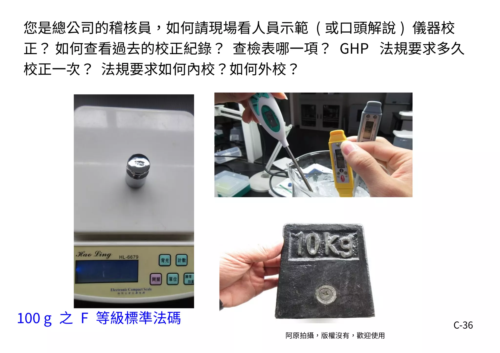 C-36
100 g 之 F 等級標準法碼
阿原拍攝，版權沒有，歡迎使用
您是總公司的稽核員，如何請現場看人員示範 ( 或口頭解說 ) 儀器校
正？ 如何查看過去的校正紀錄？ 查檢表哪一項？ GHP 法規要求多久
校正一次？ 法規要求如何內校？如何外校？
 