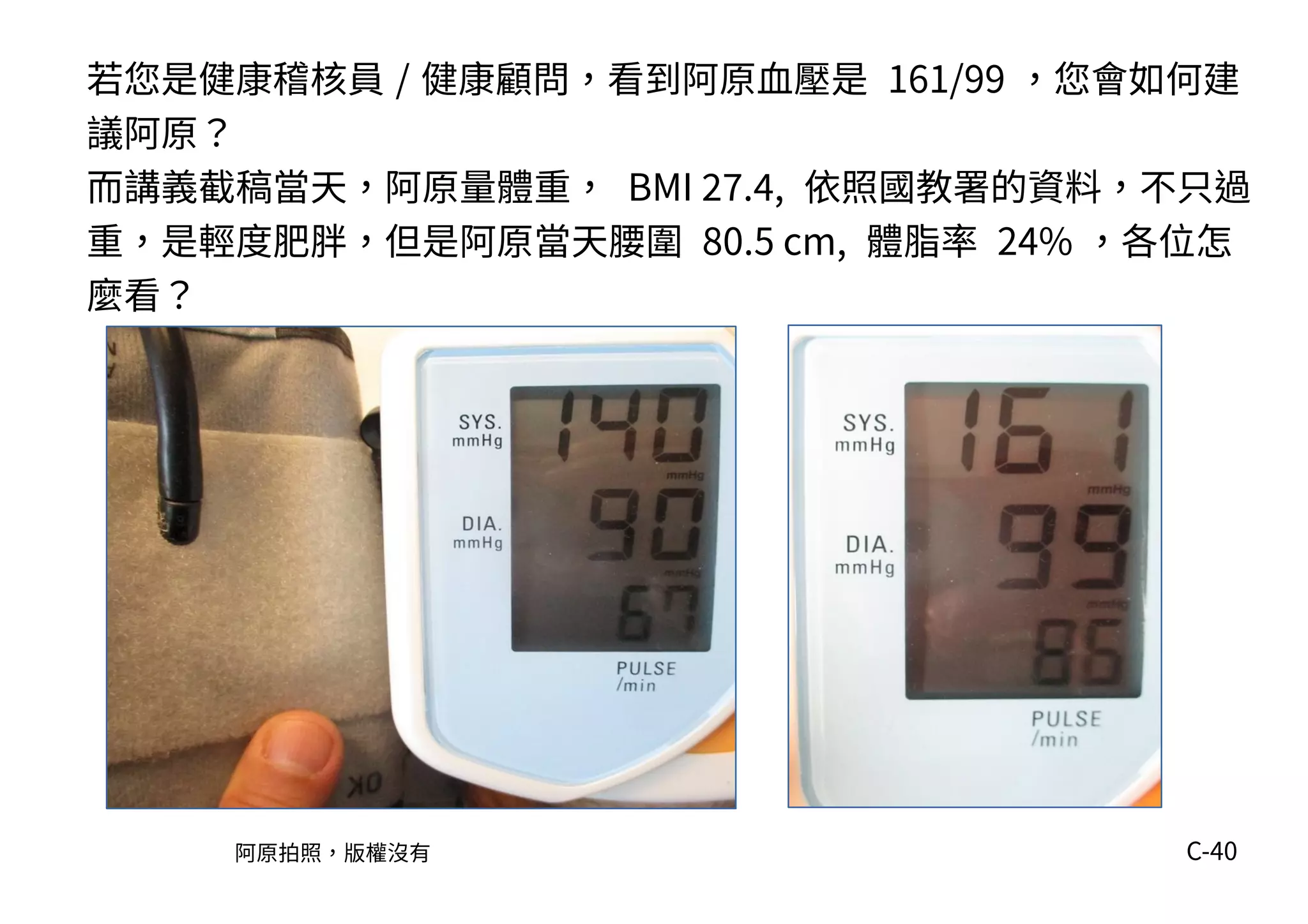 C-40
若您是健康稽核員 / 健康顧問，看到阿原血壓是 161/99 ，您會如何建
議阿原？
而講義截稿當天，阿原量體重， BMI 27.4, 依照國教署的資料，不只過
重，是輕度肥胖，但是阿原當天腰圍 80.5 cm, 體脂率 24% ，各位怎
麼看？
阿原拍照，版權沒有
 