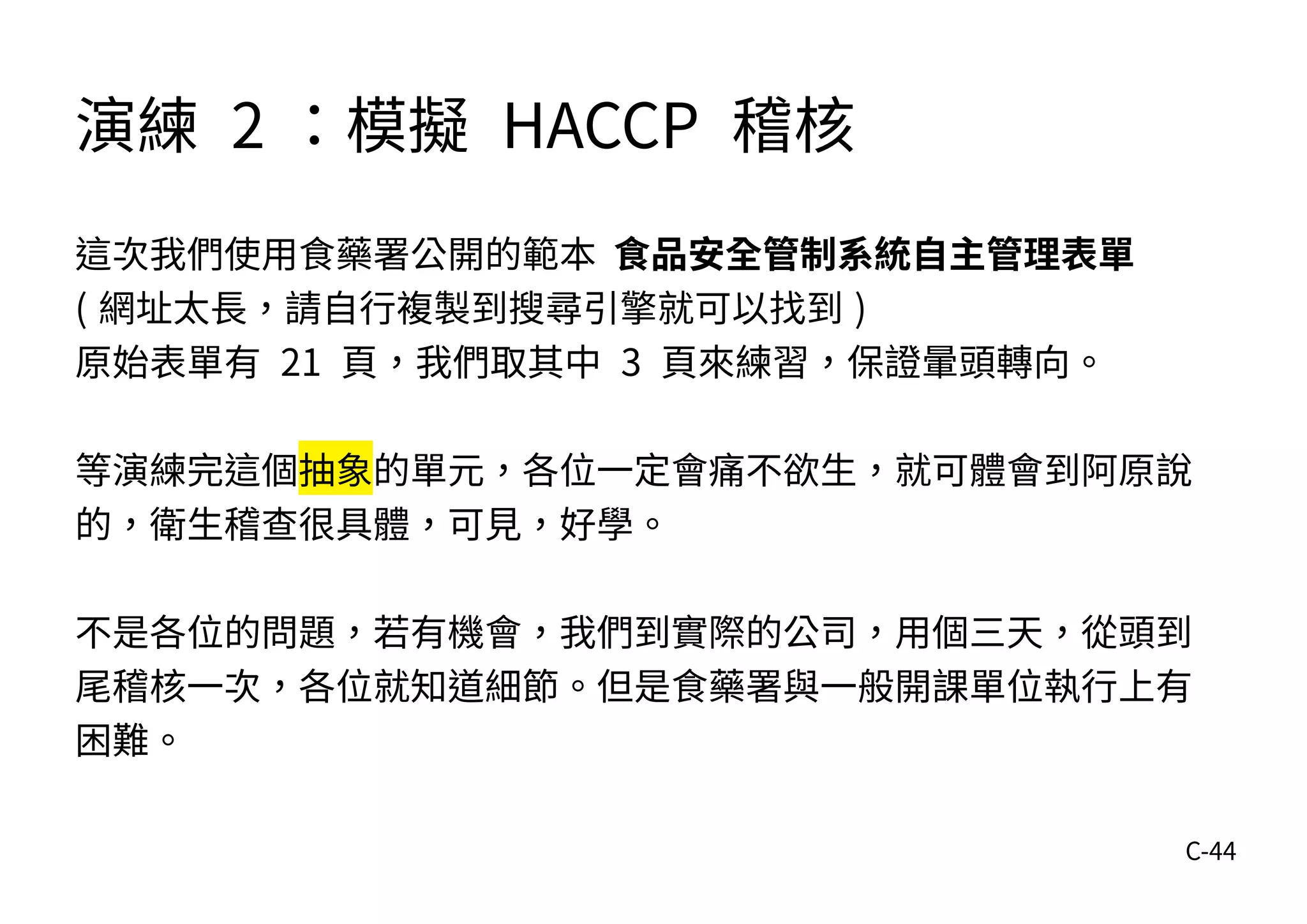 C-44
演練 2 ：模擬 HACCP 稽核
這次我們使用食藥署公開的範本 食品安全管制系統自主管理表單
( 網址太長，請自行複製到搜尋引擎就可以找到 )
原始表單有 21 頁，我們取其中 3 頁來練習，保證暈頭轉向。
等演練完這個抽象的單元，各位一定會痛不欲生，就可體會到阿原說
的，衛生稽查很具體，可見，好學。
不是各位的問題，若有機會，我們到實際的公司，用個三天，從頭到
尾稽核一次，各位就知道細節。但是食藥署與一般開課單位執行上有
困難。
 