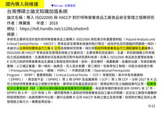 D-21
國內導入與維護
台灣博碩士論文知識加值系統
論文名稱：導入 ISO22000 與 HACCP 對於特殊營養食品工廠食品安全管理之個案研究
作者：陳翼進 年度： 2018
網址： https://hdl.handle.net/11296/ahe6m9
摘要：
本研究主要研究目的是針對特殊營養食品工廠導入 ISO22000 與危害分析重要管制點（ Hazard Analysis and
Critical Control Points ， HACCP ）等食品安全管理系統後的執行情況、成效評估及所面臨的問題做一探討。
本論文以台南某粉體食品代工廠 K 公司為個案研究對象，探討其粉狀特殊營養食品代工調配罐裝生產線導入
ISO22000 與 HACCP 等食品安全管理系統後之生產狀況，主要收集包括從進料、生產、到包裝儲運之所有階
段之成品檢驗報告、生產異常狀況及客訴情況等作為研究資料來源。在導入 ISO22000 食品安全管理系統後，
K 公司之粉狀特殊營養食品生產線之製程從原料脫袋、投料、混合攪拌、過震動篩、金屬排出器、充填自動檢
重機、人工補正重量、第一捲封、抽真空、充入混合氣體、第二捲封、包裝等加工製程，共區分成前提方案
（ Prerequisite Programs ，簡稱： PRPs ）、作業前提方案（ Operational Prerequisite
Program ， OPRP ）重要管制點（ Critical Control Points ， CCP ）等管控點，其中共有夾雜異物
（ OPRP1 ）、真空度不足 （ OPRP2 ）等 2 項 OPRP 及金屬異物（ CCP ）等 1 項 CCP 。分析 2017 年 K 公
司之粉狀特殊營養食品之檢驗分析報告、異常狀況及產品客訴狀況，發現從例行性之抽驗結果均正常。但異常
狀況主要來自於 PRP ，其中以原料驗收後發現異常的件數最多。與品質有關的客訴狀況中 OPRP1 有 17 件、
OPRP2 有 6 件、 CCP 則有 1 件，顯然異物摻入是粉狀特殊營養食品加工最大的問題，且在加工製程中最難即
時發現管控的。由異常案件作比較，顯示出個案 K 公司 HACCP 系統之建立及其完備，但其對於矯正及防止再
發措施之執行力，確實宜再加強。
▼fair use 合理使用
 