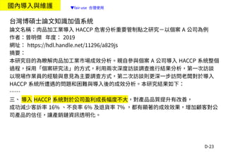 D-23
國內導入與維護
台灣博碩士論文知識加值系統
論文名稱：肉品加工業導入 HACCP 危害分析重要管制點之研究－以個案 A 公司為例
作者：曾明傑 年度： 2019
網址： https://hdl.handle.net/11296/a829js
摘要：
本研究目的為瞭解肉品加工業市場成效分析。親自參與個案 A 公司導入 HACCP 系統整個
過程，採用「個案研究法」的方式，利用兩次深度訪談調查進行結果分析，第一次訪談
以現場作業員的經驗與意見為主要調查方式，第二次訪談則更深一步訪問老闆對於導入
HACCP 系統所遭遇的問題和困難與導入後的成效分析。本研究結果如下：
……
三、 導入 HACCP 系統對於公司盈利成長幅度不大，對產品品質提升有改善，
成功減少客訴率 16% 、不良率 6% 及退貨率 7% ，都有顯著的成效效果，增加顧客對公
司產品的信任，讓產銷鏈資訊透明化。
▼fair use 合理使用
 