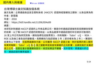 D-24
國內導入與維護
台灣博碩士論文知識加值系統
論文名稱：企業通過食品安全管制系統 (HACCP) 認證與經營績效之關係：以食品業為例
作者：劉雪霞
年度： 2018
網址： https://hdl.handle.net/11296/854a99
摘要：
本研究針對通過 HACCP 認證的上市食品業公司，實證分析通過認證後對其長期績效發揮
的效果，以了解 HACCP 認證的財務效益。以食品產業中通過認證的年份資訊可取得的
16 家上市公司為研究對象，績效指標包括股票買入 - 持有報酬、 Tobin’s Q 、 ROA 、
ROE 以及後三者各自的變動值，長期績效乃指認證後 3 年 ( 部分樣本為 2 年 ) 。實證的
結果有以下發現：在股票面績效方面，公司獲得 HACCP 認證之後，對於股票的買入暨持
有異常報酬、 Tobin’s Q 及 Q 值之變動率提高會有顯著的正向影響，且績效高於未獲認
證之公司。但是在會計營運績效部分，檢定結果並不顯著。另外發現，資產越大的公
司，通過認證的機率越高。
▼fair use 合理使用
 