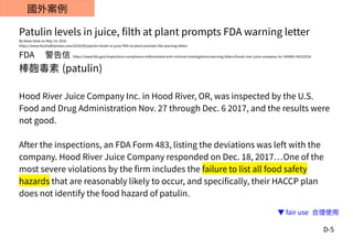 D-5
國外案例
Patulin levels in juice, filth at plant prompts FDA warning letter
By News Desk on May 14, 2018
https://www.foodsafetynews.com/2018/05/patulin-levels-in-juice-filth-at-plant-prompts-fda-warning-letter/
FDA 　警告信 https://www.fda.gov/inspections-compliance-enforcement-and-criminal-investigations/warning-letters/hood-river-juice-company-inc-544482-04252018
棒麴毒素 (patulin)
Hood River Juice Company Inc. in Hood River, OR, was inspected by the U.S.
Food and Drug Administration Nov. 27 through Dec. 6 2017, and the results were
not good.
After the inspections, an FDA Form 483, listing the deviations was left with the
company. Hood River Juice Company responded on Dec. 18, 2017…One of the
most severe violations by the firm includes the failure to list all food safety
hazards that are reasonably likely to occur, and specifically, their HACCP plan
does not identify the food hazard of patulin.
▼ fair use 合理使用
 