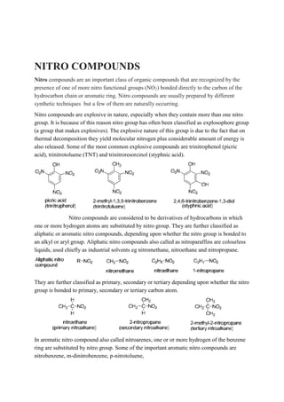 NITRO COMPOUNDS
Nitro compounds are an important class of organic compounds that are recognized by the
presence of one of more nitro functional groups (NO2) bonded directly to the carbon of the
hydrocarbon chain or aromatic ring. Nitro compounds are usually prepared by different
synthetic techniques but a few of them are naturally occurring.
Nitro compounds are explosive in nature, especially when they contain more than one nitro
group. It is because of this reason nitro group has often been classified as explosophore group
(a group that makes explosives). The explosive nature of this group is due to the fact that on
thermal decomposition they yield molecular nitrogen plus considerable amount of energy is
also released. Some of the most common explosive compounds are trinitrophenol (picric
acid), trinitrotoluene (TNT) and trinitroresorcinol (styphnic acid).
Nitro compounds are considered to be derivatives of hydrocarbons in which
one or more hydrogen atoms are substituted by nitro group. They are further classified as
aliphatic or aromatic nitro compounds, depending upon whether the nitro group is bonded to
an alkyl or aryl group. Aliphatic nitro compounds also called as nitroparaffins are colourless
liquids, used chiefly as industrial solvents eg nitromethane, nitroethane and nitropropane.
They are further classified as primary, secondary or tertiary depending upon whether the nitro
group is bonded to primary, secondary or tertiary carbon atom.
In aromatic nitro compound also called nitroarenes, one or or more hydrogen of the benzene
ring are substituted by nitro group. Some of the important aromatic nitro compounds are
nitrobenzene, m-dinitrobenzene, p-nitrotoluene,
 