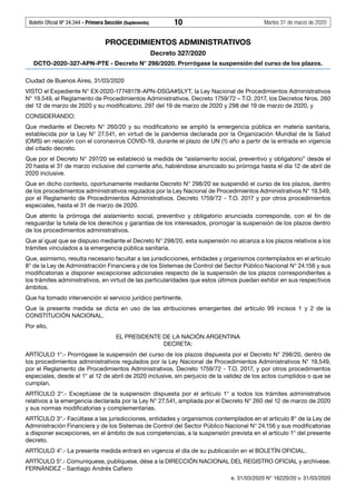 Boletín Oficial Nº 34.344 - Primera Sección (Suplemento)	 10	 Martes 31 de marzo de 2020
PROCEDIMIENTOS ADMINISTRATIVOS
Decreto 327/2020
DCTO-2020-327-APN-PTE - Decreto N° 298/2020. Prorrógase la suspensión del curso de los plazos.
Ciudad de Buenos Aires, 31/03/2020
VISTO el Expediente N° EX-2020-17748178-APN-DSGA#SLYT, la Ley Nacional de Procedimientos Administrativos
N° 19.549, el Reglamento de Procedimientos Administrativos. Decreto 1759/72 – T.O. 2017, los Decretos Nros. 260
del 12 de marzo de 2020 y su modificatorio, 297 del 19 de marzo de 2020 y 298 del 19 de marzo de 2020, y
CONSIDERANDO:
Que mediante el Decreto N°  260/20 y su modificatorio se amplió la emergencia pública en materia sanitaria,
establecida por la Ley N° 27.541, en virtud de la pandemia declarada por la Organización Mundial de la Salud
(OMS) en relación con el coronavirus COVID-19, durante el plazo de UN (1) año a partir de la entrada en vigencia
del citado decreto.
Que por el Decreto N° 297/20 se estableció la medida de “aislamiento social, preventivo y obligatorio” desde el
20 hasta el 31 de marzo inclusive del corriente año, habiéndose anunciado su prórroga hasta el día 12 de abril de
2020 inclusive.
Que en dicho contexto, oportunamente mediante Decreto N° 298/20 se suspendió el curso de los plazos, dentro
de los procedimientos administrativos regulados por la Ley Nacional de Procedimientos Administrativos N° 19.549,
por el Reglamento de Procedimientos Administrativos. Decreto 1759/72 - T.O. 2017 y por otros procedimientos
especiales, hasta el 31 de marzo de 2020.
Que atento la prórroga del aislamiento social, preventivo y obligatorio anunciada corresponde, con el fin de
resguardar la tutela de los derechos y garantías de los interesados, prorrogar la suspensión de los plazos dentro
de los procedimientos administrativos.
Que al igual que se dispuso mediante el Decreto N° 298/20, esta suspensión no alcanza a los plazos relativos a los
trámites vinculados a la emergencia pública sanitaria.
Que, asimismo, resulta necesario facultar a las jurisdicciones, entidades y organismos contemplados en el artículo
8° de la Ley de Administración Financiera y de los Sistemas de Control del Sector Público Nacional N° 24.156 y sus
modificatorias a disponer excepciones adicionales respecto de la suspensión de los plazos correspondientes a
los trámites administrativos, en virtud de las particularidades que estos últimos puedan exhibir en sus respectivos
ámbitos.
Que ha tomado intervención el servicio jurídico pertinente.
Que la presente medida se dicta en uso de las atribuciones emergentes del artículo 99 incisos 1 y 2 de la
CONSTITUCIÓN NACIONAL.
Por ello,
EL PRESIDENTE DE LA NACIÓN ARGENTINA
DECRETA:
ARTÍCULO 1°.- Prorrógase la suspensión del curso de los plazos dispuesta por el Decreto N° 298/20, dentro de
los procedimientos administrativos regulados por la Ley Nacional de Procedimientos Administrativos N° 19.549,
por el Reglamento de Procedimientos Administrativos. Decreto 1759/72 - T.O. 2017, y por otros procedimientos
especiales, desde el 1° al 12 de abril de 2020 inclusive, sin perjuicio de la validez de los actos cumplidos o que se
cumplan.
ARTÍCULO 2°.- Exceptúase de la suspensión dispuesta por el artículo 1° a todos los trámites administrativos
relativos a la emergencia declarada por la Ley N° 27.541, ampliada por el Decreto N° 260 del 12 de marzo de 2020
y sus normas modificatorias y complementarias.
ARTÍCULO 3°.- Facúltase a las jurisdicciones, entidades y organismos contemplados en el artículo 8° de la Ley de
Administración Financiera y de los Sistemas de Control del Sector Público Nacional N° 24.156 y sus modificatorias
a disponer excepciones, en el ámbito de sus competencias, a la suspensión prevista en el artículo 1° del presente
decreto.
ARTÍCULO 4°.- La presente medida entrará en vigencia el día de su publicación en el BOLETÍN OFICIAL.
ARTÍCULO 5°.- Comuníquese, publíquese, dése a la DIRECCIÓN NACIONAL DEL REGISTRO OFICIAL y archívese.
FERNÁNDEZ - Santiago Andrés Cafiero
e. 31/03/2020 N° 16220/20 v. 31/03/2020
#I5959277I#
#F5959277F#
 