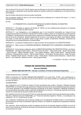 Boletín Oficial Nº 34.344 - Primera Sección (Suplemento)	 4	 Martes 31 de marzo de 2020
Que el artículo 22 de la Ley N° 26.122 dispone que las Cámaras se pronuncien mediante sendas resoluciones, y
que el rechazo o aprobación de los decretos deberá ser expreso conforme lo establecido en el artículo 82 de la
Carta Magna.
Que ha tomado intervención el servicio jurídico pertinente.
Que la presente medida se dicta en uso de las atribuciones conferidas por el artículo 99 incisos 1 y 3 de la
CONSTITUCIÓN NACIONAL.
Por ello,
EL PRESIDENTE DE LA NACIÓN ARGENTINA EN ACUERDO GENERAL DE MINISTROS
DECRETA:
ARTÍCULO 1°.- Prorrógase la vigencia del Decreto N° 297/20, con las modificaciones previstas en el presente
decreto hasta el 12 de abril de 2020 inclusive.
ARTÍCULO 2°.- Las trabajadoras y los trabajadores que no se encuentren alcanzados por ninguna de las
excepciones previstas en el artículo 6° del Decreto N° 297/20, y deban cumplir con el “aislamiento social preventivo
y obligatorio”, pertenecientes a las jurisdicciones, organismos y entidades del sector público nacional, cualquiera
sea su forma de contratación, deberán abstenerse de concurrir a sus lugares de trabajo, pero deberán realizar
sus tareas, en tanto ello sea posible, desde el lugar donde cumplan el aislamiento ordenado, cumpliendo las
indicaciones de la autoridad jerárquica correspondiente.
ARTÍCULO 3°.- La presente medida entrará en vigencia a partir de su publicación en el BOLETÍN OFICIAL.
ARTÍCULO 4°.- Dése cuenta a la COMISIÓN BICAMERAL PERMANENTE DEL HONORABLE CONGRESO DE LA
NACIÓN.
ARTÍCULO 5°.- Comuníquese, publíquese, dése a la DIRECCIÓN NACIONAL DEL REGISTRO OFICIAL y archívese.
FERNÁNDEZ - Santiago Andrés Cafiero - Eduardo Enrique de Pedro - Felipe Carlos Solá - Agustin Oscar Rossi
- Martín Guzmán - Matías Sebastián Kulfas - Luis Eugenio Basterra - Mario Andrés Meoni - Gabriel Nicolás
Katopodis - Marcela Miriam Losardo - Sabina Andrea Frederic - Ginés Mario González García - Daniel Fernando
Arroyo - Elizabeth Gómez Alcorta - Nicolás A. Trotta - Tristán Bauer - Roberto Carlos Salvarezza - Claudio Omar
Moroni - Juan Cabandie - Matías Lammens - María Eugenia Bielsa
e. 31/03/2020 N° 16218/20 v. 31/03/2020
FONDO DE GARANTÍAS ARGENTINO
Decreto 326/2020
DECNU-2020-326-APN-PTE - Instruye a constituir un Fondo de Afectación Específica.
Ciudad de Buenos Aires, 31/03/2020
VISTO el Expediente Nº  EX-2020-19593669-APN-DGD#MPYT, las Leyes Nros. 25.300 y sus modificaciones y
27.541, los Decretos Nros. 628 del 6 de julio de 2018, 260 del 12 de marzo de 2020 y su modificatorio y 297 del 19
de marzo de 2020, y
CONSIDERANDO:
Que mediante la Ley N° 25.300 fue creado el Fondo de Garantía para la Micro, Pequeña y Mediana Empresa
(FOGAPYME), con el objeto de otorgar garantías en respaldo de las que emitan las sociedades de garantía recíproca
y de ofrecer garantías a las entidades financieras acreedoras de las Micro, Pequeñas y Medianas Empresas y
formas asociativas alcanzadas, según la definición establecida en el artículo 1° de dicha ley, todo ello con el fin de
mejorar las condiciones de acceso al crédito de las mismas.
Que mediante el artículo 8° de la Ley Nº 27.444 fue sustituida la denominación del Fondo de Garantía para la Micro,
Pequeña y Mediana Empresa (FOGAPYME), por “Fondo de Garantías Argentino” (FoGAr), y se sustituyeron los
artículos 8°, 10, 11 y 13 de la Ley Nº 25.300.
Que, mediante la modificación de los artículos citados en el considerando inmediato anterior, se incrementaron
las herramientas del Fondo de Garantías Argentino (FoGAr) y se habilitó el otorgamiento de garantías indirectas
por su parte.
Que, asimismo, dicha modificación amplió los objetivos del Fondo de Garantías Argentino (FoGAr) con el fin de
que el mismo facilite las condiciones de acceso al financiamiento de quienes desarrollan actividades económicas
y/o productivas en el país.
#F5959275F#
#I5959276I#
 