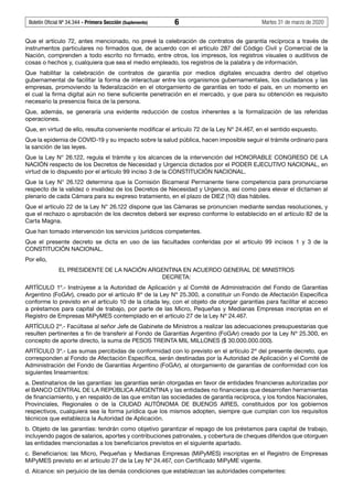 Boletín Oficial Nº 34.344 - Primera Sección (Suplemento)	 6	 Martes 31 de marzo de 2020
Que el artículo 72, antes mencionado, no prevé la celebración de contratos de garantía recíproca a través de
instrumentos particulares no firmados que, de acuerdo con el artículo 287 del Código Civil y Comercial de la
Nación, comprenden a todo escrito no firmado, entre otros, los impresos, los registros visuales o auditivos de
cosas o hechos y, cualquiera que sea el medio empleado, los registros de la palabra y de información.
Que habilitar la celebración de contratos de garantía por medios digitales encuadra dentro del objetivo
gubernamental de facilitar la forma de interactuar entre los organismos gubernamentales, los ciudadanos y las
empresas, promoviendo la federalización en el otorgamiento de garantías en todo el país, en un momento en
el cual la firma digital aún no tiene suficiente penetración en el mercado, y que para su obtención es requisito
necesario la presencia física de la persona.
Que, además, se generaría una evidente reducción de costos inherentes a la formalización de las referidas
operaciones.
Que, en virtud de ello, resulta conveniente modificar el artículo 72 de la Ley Nº 24.467, en el sentido expuesto.
Que la epidemia de COVID-19 y su impacto sobre la salud pública, hacen imposible seguir el trámite ordinario para
la sanción de las leyes.
Que la Ley N° 26.122, regula el trámite y los alcances de la intervención del HONORABLE CONGRESO DE LA
NACIÓN respecto de los Decretos de Necesidad y Urgencia dictados por el PODER EJECUTIVO NACIONAL, en
virtud de lo dispuesto por el artículo 99 inciso 3 de la CONSTITUCIÓN NACIONAL.
Que la Ley N° 26.122 determina que la Comisión Bicameral Permanente tiene competencia para pronunciarse
respecto de la validez o invalidez de los Decretos de Necesidad y Urgencia, así como para elevar el dictamen al
plenario de cada Cámara para su expreso tratamiento, en el plazo de DIEZ (10) días hábiles.
Que el artículo 22 de la Ley N° 26.122 dispone que las Cámaras se pronuncien mediante sendas resoluciones, y
que el rechazo o aprobación de los decretos deberá ser expreso conforme lo establecido en el artículo 82 de la
Carta Magna.
Que han tomado intervención los servicios jurídicos competentes.
Que el presente decreto se dicta en uso de las facultades conferidas por el artículo 99 incisos 1 y 3 de la
CONSTITUCIÓN NACIONAL.
Por ello,
EL PRESIDENTE DE LA NACIÓN ARGENTINA EN ACUERDO GENERAL DE MINISTROS
DECRETA:
ARTÍCULO 1º.- Instrúyese a la Autoridad de Aplicación y al Comité de Administración del Fondo de Garantías
Argentino (FoGAr), creado por el artículo 8º de la Ley Nº 25.300, a constituir un Fondo de Afectación Específica
conforme lo previsto en el artículo 10 de la citada ley, con el objeto de otorgar garantías para facilitar el acceso
a préstamos para capital de trabajo, por parte de las Micro, Pequeñas y Medianas Empresas inscriptas en el
Registro de Empresas MiPyMES contemplado en el artículo 27 de la Ley Nº 24.467.
ARTÍCULO 2º.- Facúltase al señor Jefe de Gabinete de Ministros a realizar las adecuaciones presupuestarias que
resulten pertinentes a fin de transferir al Fondo de Garantías Argentino (FoGAr) creado por la Ley Nº 25.300, en
concepto de aporte directo, la suma de PESOS TREINTA MIL MILLONES ($ 30.000.000.000).
ARTÍCULO 3º.- Las sumas percibidas de conformidad con lo previsto en el artículo 2º del presente decreto, que
corresponden al Fondo de Afectación Específica, serán destinadas por la Autoridad de Aplicación y el Comité de
Administración del Fondo de Garantías Argentino (FoGAr), al otorgamiento de garantías de conformidad con los
siguientes lineamientos:
a. Destinatarios de las garantías: las garantías serán otorgadas en favor de entidades financieras autorizadas por
el BANCO CENTRAL DE LA REPÚBLICA ARGENTINA y las entidades no financieras que desarrollen herramientas
de financiamiento, y en respaldo de las que emitan las sociedades de garantía recíproca, y los fondos Nacionales,
Provinciales, Regionales o de la CIUDAD AUTÓNOMA DE BUENOS AIRES, constituidos por los gobiernos
respectivos, cualquiera sea la forma jurídica que los mismos adopten, siempre que cumplan con los requisitos
técnicos que establezca la Autoridad de Aplicación.
b. Objeto de las garantías: tendrán como objetivo garantizar el repago de los préstamos para capital de trabajo,
incluyendo pagos de salarios, aportes y contribuciones patronales, y cobertura de cheques diferidos que otorguen
las entidades mencionadas a los beneficiarios previstos en el siguiente apartado.
c. Beneficiarios: las Micro, Pequeñas y Medianas Empresas (MiPyMES) inscriptas en el Registro de Empresas
MiPyMES previsto en el artículo 27 de la Ley Nº 24.467, con Certificado MiPyME vigente.
d. Alcance: sin perjuicio de las demás condiciones que establezcan las autoridades competentes:
 