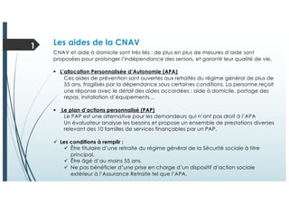 Les aides de la CNAV1
CNAV et aide à domicile sont très liés : de plus en plus de mesures d’aide sont
proposées pour prolonger l’indépendance des seniors, et garantir leur qualité de vie.
§ L’allocation Personnalisée d’Autonomie (APA)
Ces aides de prévention sont ouvertes aux retraités du régime général de plus de
55 ans, fragilisés par la dépendance sous certaines conditions. La personne reçoit
une réponse avec le détail des aides accordées : aide à domicile, portage des
repas, installation d’équipements…
§ Le plan d’actions personnalisé (PAP)
Le PAP est une alternative pour les demandeurs qui n’ont pas droit à l’APA
Un évaluateur analyse les besoins et propose un ensemble de prestations diverses
relevant des 10 familles de services finançables par un PAP.
ü Les conditions à remplir :
ü Être titulaire d’une retraite du régime général de la Sécurité sociale à titre
principal,
ü Être âgé d’au moins 55 ans,
ü Ne pas bénéficier d’une prise en charge d’un dispositif d’action sociale
extérieur à l’Assurance Retraite tel que l’APA.
 