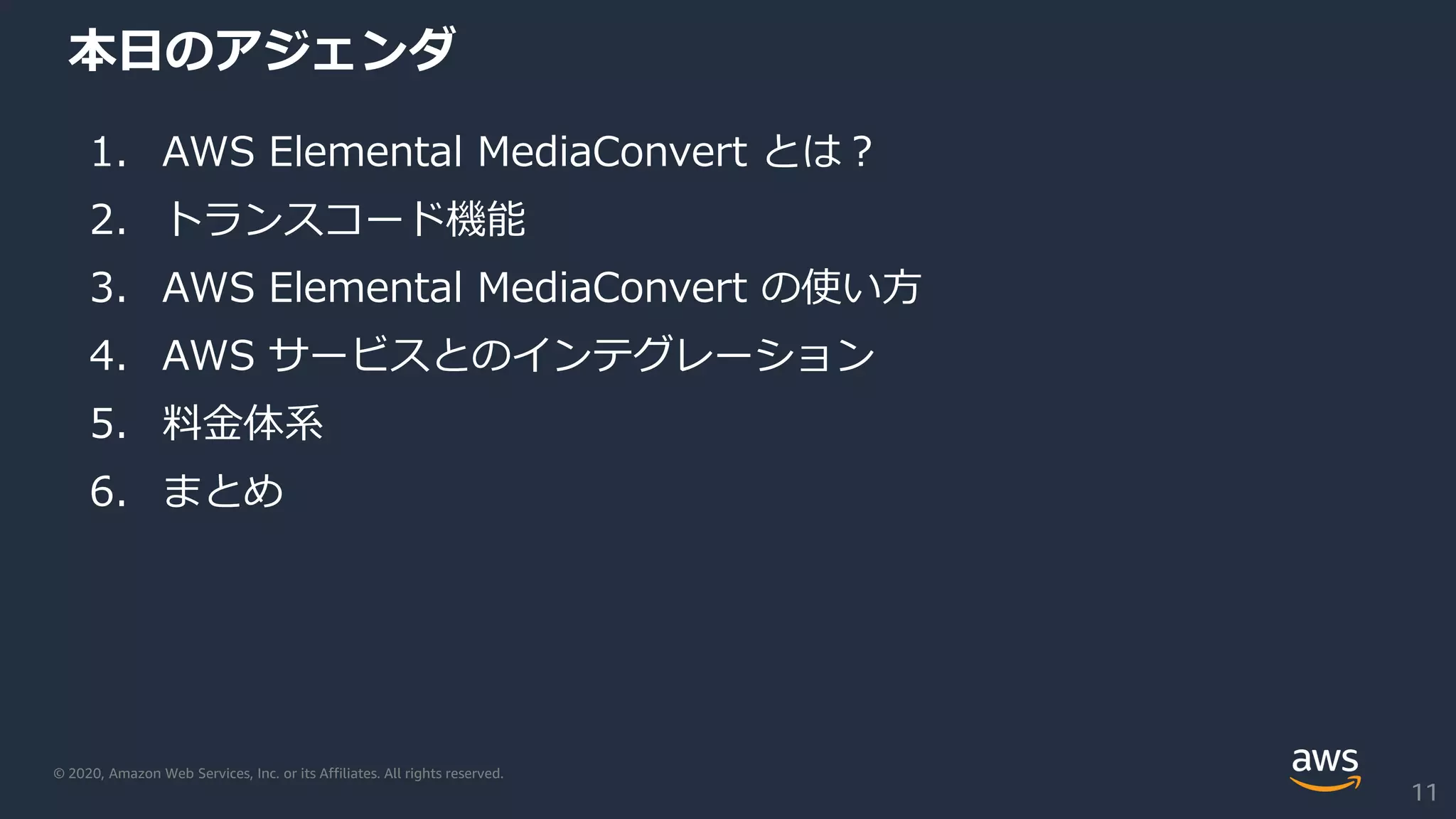 © 2020, Amazon Web Services, Inc. or its Affiliates. All rights reserved.
本日のアジェンダ
1. AWS Elemental MediaConvert とは？
2. トランスコード機能
3. AWS Elemental MediaConvert の使い方
4. AWS サービスとのインテグレーション
5. 料金体系
6. まとめ
11
 