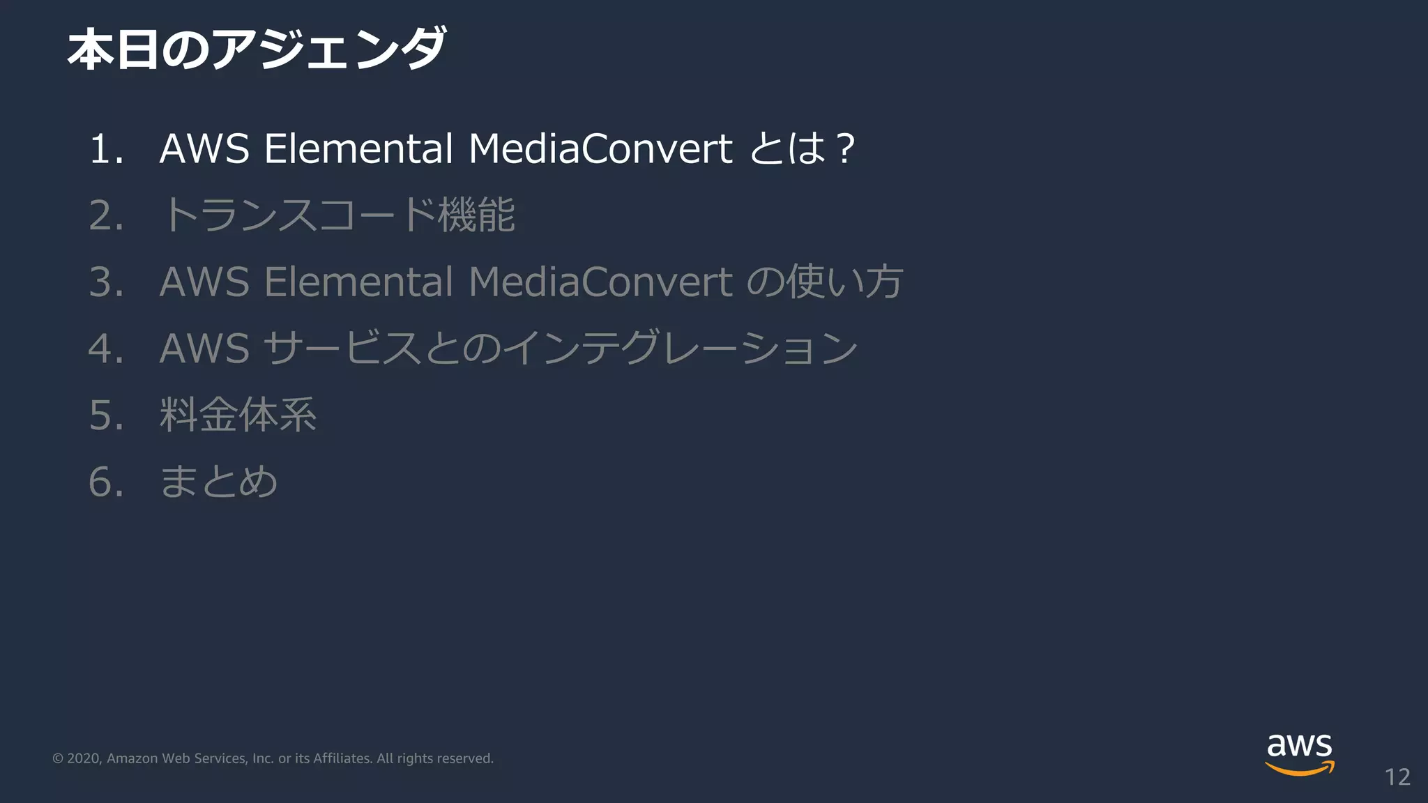 © 2020, Amazon Web Services, Inc. or its Affiliates. All rights reserved.
本日のアジェンダ
1. AWS Elemental MediaConvert とは？
2. トランスコード機能
3. AWS Elemental MediaConvert の使い方
4. AWS サービスとのインテグレーション
5. 料金体系
6. まとめ
12
 