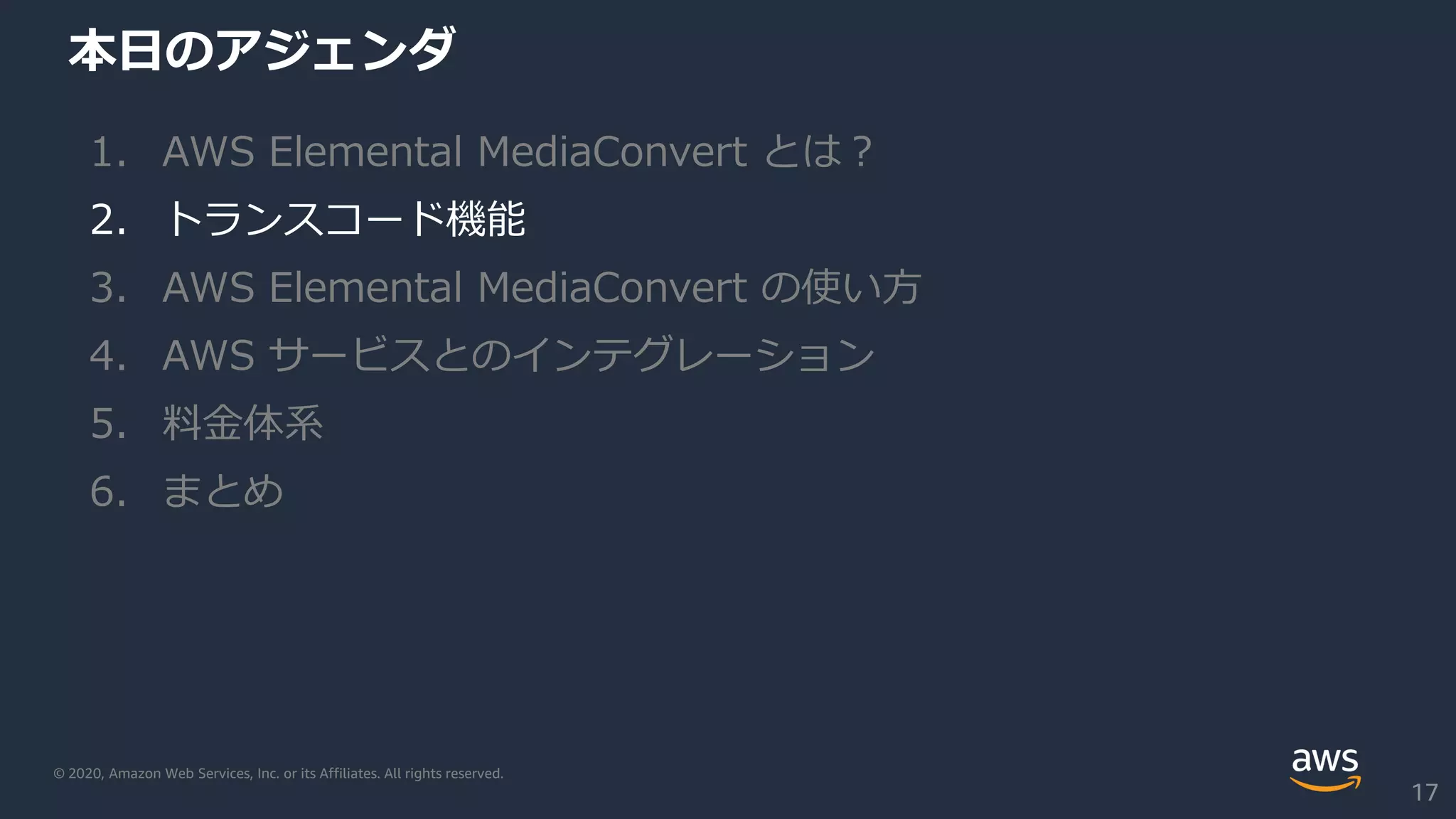 © 2020, Amazon Web Services, Inc. or its Affiliates. All rights reserved.
本日のアジェンダ
1. AWS Elemental MediaConvert とは？
2. トランスコード機能
3. AWS Elemental MediaConvert の使い方
4. AWS サービスとのインテグレーション
5. 料金体系
6. まとめ
17
 