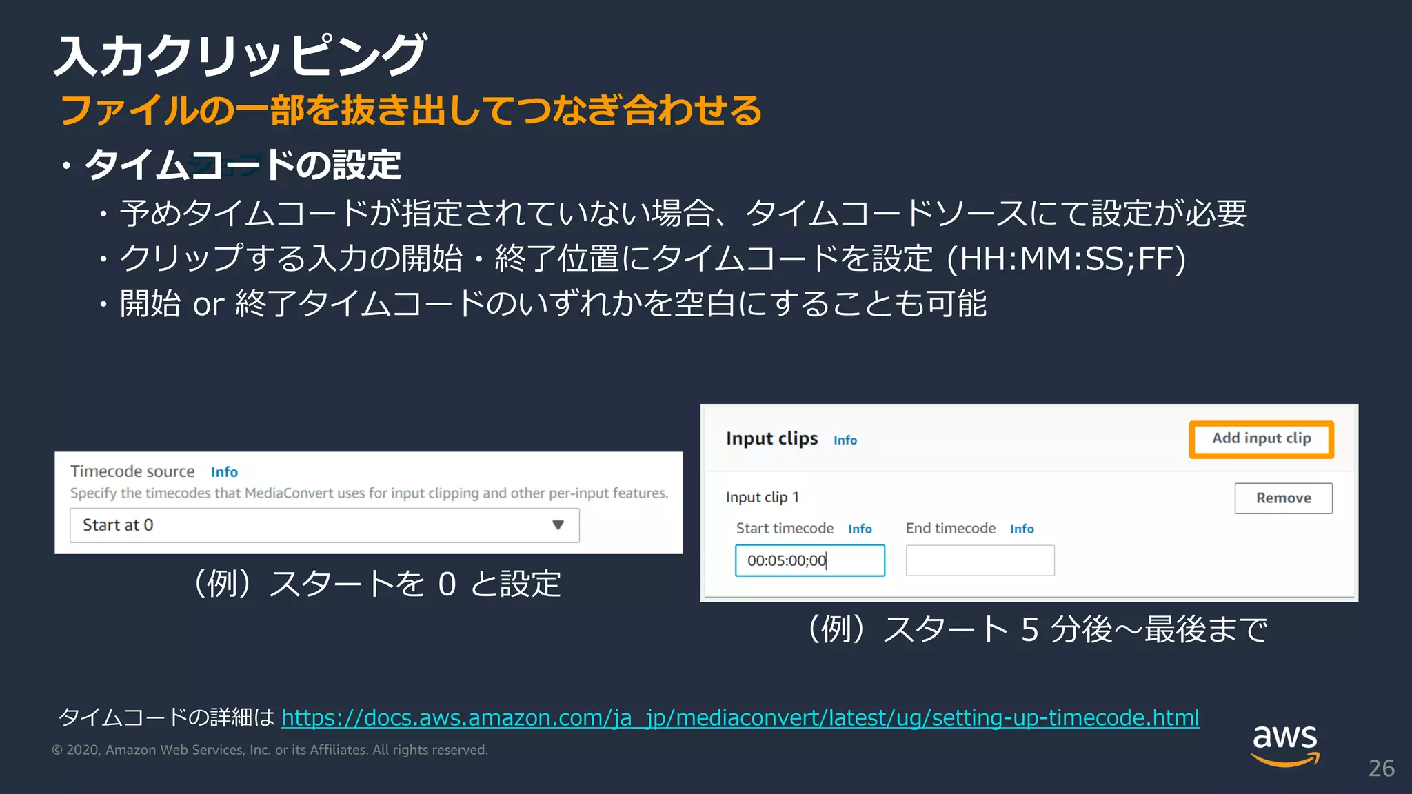 © 2020, Amazon Web Services, Inc. or its Affiliates. All rights reserved.
入力クリッピング
ジョブ・タイムコードの設定
・予めタイムコードが指定されていない場合、タイムコードソースにて設定が必要
・クリップする入力の開始・終了位置にタイムコードを設定 (HH:MM:SS;FF)
・開始 or 終了タイムコードのいずれかを空白にすることも可能
ファイルの一部を抜き出してつなぎ合わせる
タイムコードの詳細は https://docs.aws.amazon.com/ja_jp/mediaconvert/latest/ug/setting-up-timecode.html
（例）スタート 5 分後～最後まで
26
（例）スタートを 0 と設定
 