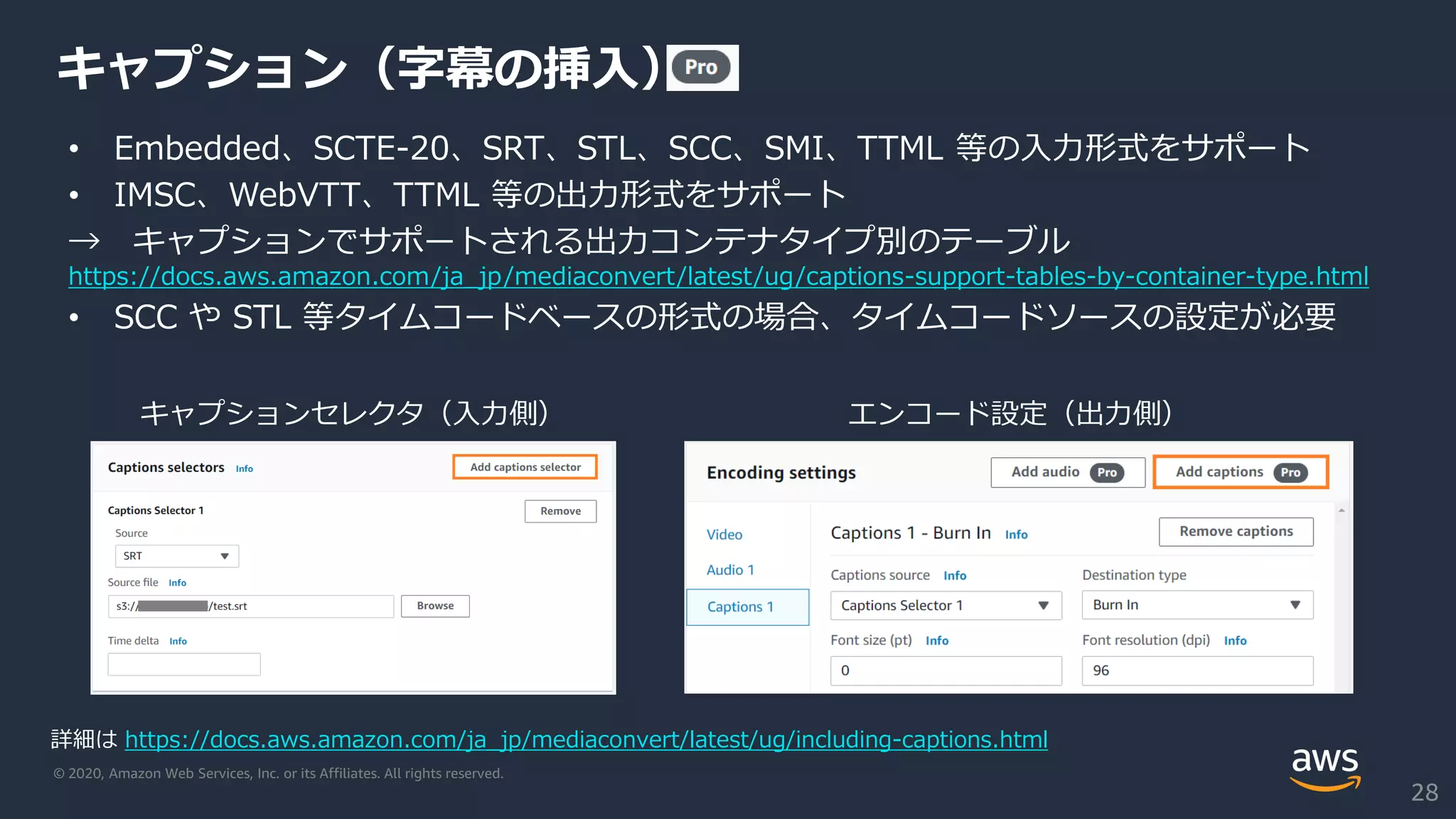© 2020, Amazon Web Services, Inc. or its Affiliates. All rights reserved.
キャプション（字幕の挿入）
• Embedded、SCTE-20、SRT、STL、SCC、SMI、TTML 等の入力形式をサポート
• IMSC、WebVTT、TTML 等の出力形式をサポート
→ キャプションでサポートされる出力コンテナタイプ別のテーブル
https://docs.aws.amazon.com/ja_jp/mediaconvert/latest/ug/captions-support-tables-by-container-type.html
• SCC や STL 等タイムコードベースの形式の場合、タイムコードソースの設定が必要
詳細は https://docs.aws.amazon.com/ja_jp/mediaconvert/latest/ug/including-captions.html
28
キャプションセレクタ（入力側） エンコード設定（出力側）
 