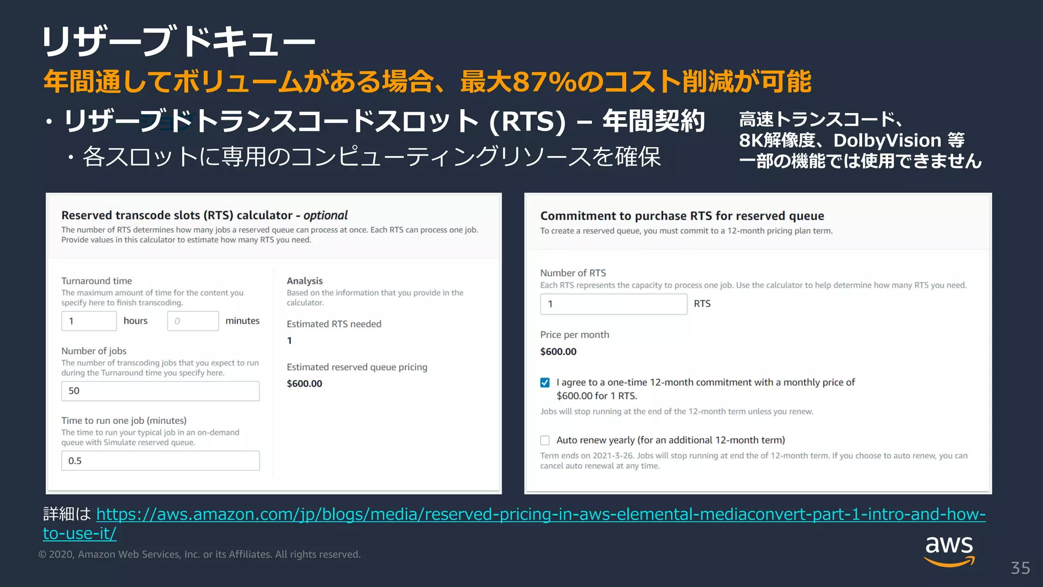 © 2020, Amazon Web Services, Inc. or its Affiliates. All rights reserved.
リザーブドキュー
ジョブ・リザーブドトランスコードスロット (RTS) – 年間契約
・各スロットに専用のコンピューティングリソースを確保
年間通してボリュームがある場合、最大87%のコスト削減が可能
高速トランスコード、
8K解像度、DolbyVision 等
一部の機能では使用できません
詳細は https://aws.amazon.com/jp/blogs/media/reserved-pricing-in-aws-elemental-mediaconvert-part-1-intro-and-how-
to-use-it/
35
 