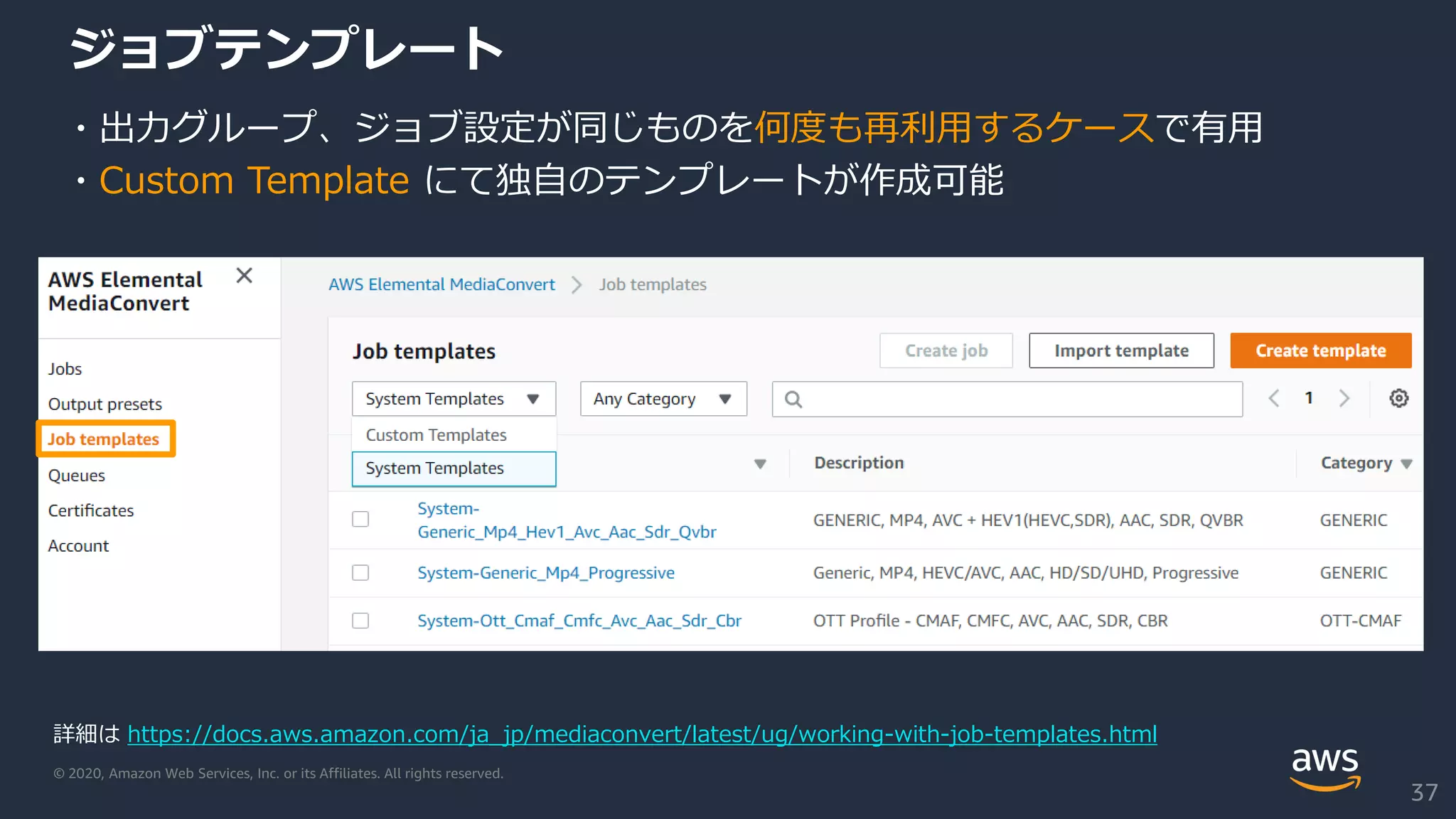 © 2020, Amazon Web Services, Inc. or its Affiliates. All rights reserved.
ジョブテンプレート
・出力グループ、ジョブ設定が同じものを何度も再利用するケースで有用
・Custom Template にて独自のテンプレートが作成可能
詳細は https://docs.aws.amazon.com/ja_jp/mediaconvert/latest/ug/working-with-job-templates.html
37
 