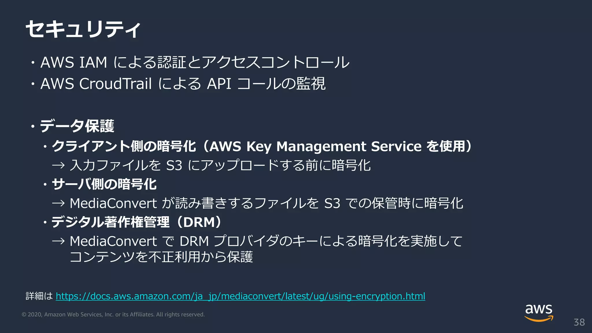 © 2020, Amazon Web Services, Inc. or its Affiliates. All rights reserved.
セキュリティ
・AWS IAM による認証とアクセスコントロール
・AWS CroudTrail による API コールの監視
・データ保護
・クライアント側の暗号化（AWS Key Management Service を使用）
→ 入力ファイルを S3 にアップロードする前に暗号化
・サーバ側の暗号化
→ MediaConvert が読み書きするファイルを S3 での保管時に暗号化
・デジタル著作権管理（DRM）
→ MediaConvert で DRM プロバイダのキーによる暗号化を実施して
コンテンツを不正利用から保護
38
詳細は https://docs.aws.amazon.com/ja_jp/mediaconvert/latest/ug/using-encryption.html
 