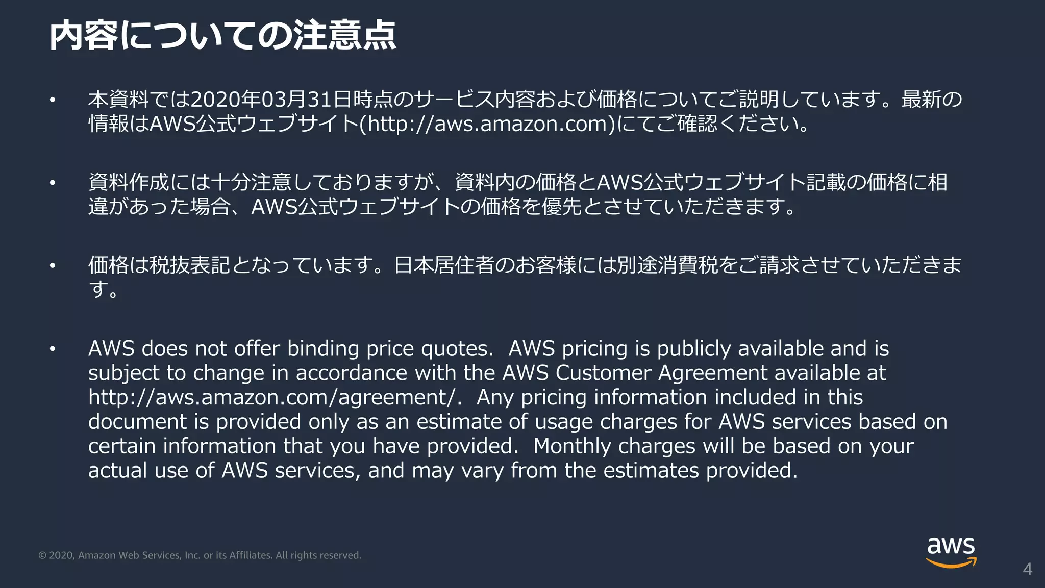 © 2020, Amazon Web Services, Inc. or its Affiliates. All rights reserved.
内容についての注意点
• 本資料では2020年03月31日時点のサービス内容および価格についてご説明しています。最新の
情報はAWS公式ウェブサイト(http://aws.amazon.com)にてご確認ください。
• 資料作成には十分注意しておりますが、資料内の価格とAWS公式ウェブサイト記載の価格に相
違があった場合、AWS公式ウェブサイトの価格を優先とさせていただきます。
• 価格は税抜表記となっています。日本居住者のお客様には別途消費税をご請求させていただきま
す。
• AWS does not offer binding price quotes. AWS pricing is publicly available and is
subject to change in accordance with the AWS Customer Agreement available at
http://aws.amazon.com/agreement/. Any pricing information included in this
document is provided only as an estimate of usage charges for AWS services based on
certain information that you have provided. Monthly charges will be based on your
actual use of AWS services, and may vary from the estimates provided.
4
 