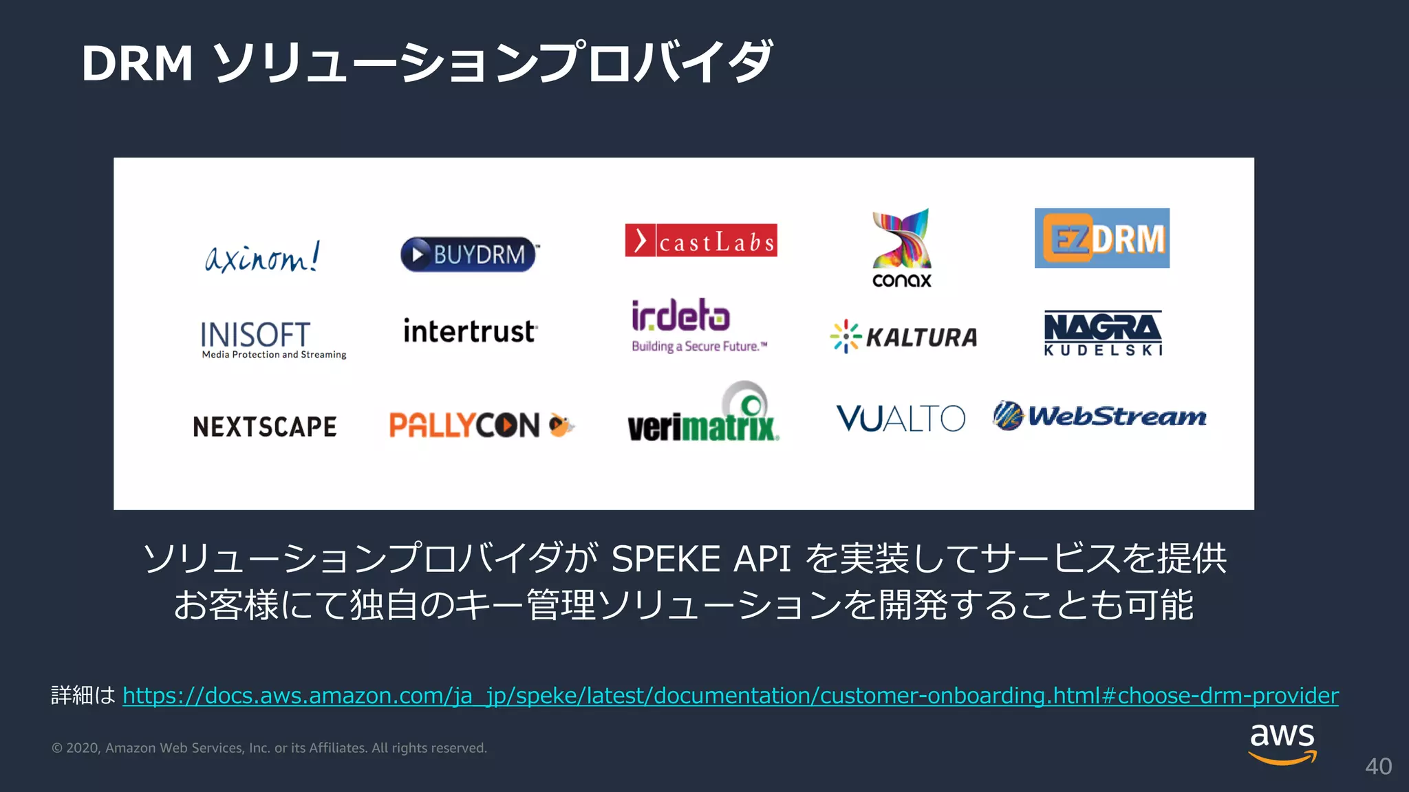 © 2020, Amazon Web Services, Inc. or its Affiliates. All rights reserved.
DRM ソリューションプロバイダ
ソリューションプロバイダが SPEKE API を実装してサービスを提供
お客様にて独自のキー管理ソリューションを開発することも可能
詳細は https://docs.aws.amazon.com/ja_jp/speke/latest/documentation/customer-onboarding.html#choose-drm-provider
40
 