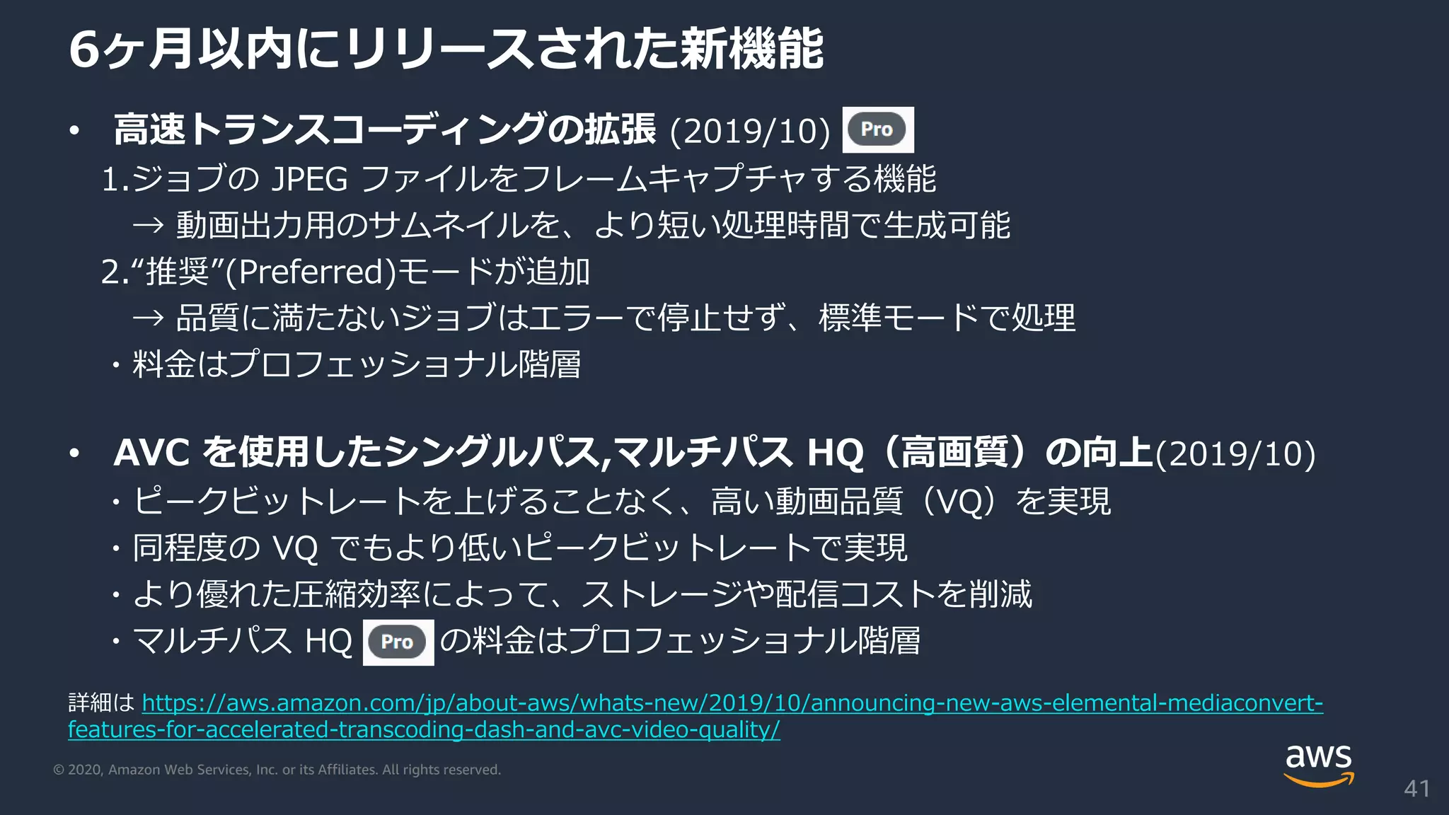 © 2020, Amazon Web Services, Inc. or its Affiliates. All rights reserved.
6ヶ月以内にリリースされた新機能
• 高速トランスコーディングの拡張 (2019/10)
1.ジョブの JPEG ファイルをフレームキャプチャする機能
→ 動画出力用のサムネイルを、より短い処理時間で生成可能
2.“推奨”(Preferred)モードが追加
→ 品質に満たないジョブはエラーで停止せず、標準モードで処理
・料金はプロフェッショナル階層
• AVC を使用したシングルパス,マルチパス HQ（高画質）の向上(2019/10)
・ピークビットレートを上げることなく、高い動画品質（VQ）を実現
・同程度の VQ でもより低いピークビットレートで実現
・より優れた圧縮効率によって、ストレージや配信コストを削減
・マルチパス HQ の料金はプロフェッショナル階層
41
詳細は https://aws.amazon.com/jp/about-aws/whats-new/2019/10/announcing-new-aws-elemental-mediaconvert-
features-for-accelerated-transcoding-dash-and-avc-video-quality/
 