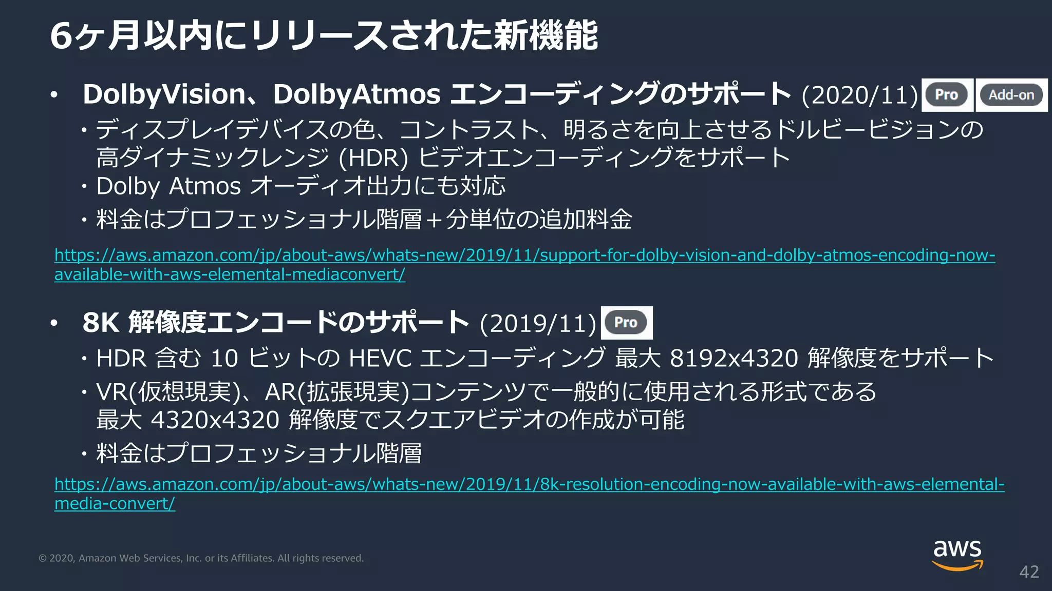 © 2020, Amazon Web Services, Inc. or its Affiliates. All rights reserved.
6ヶ月以内にリリースされた新機能
• DolbyVision、DolbyAtmos エンコーディングのサポート (2020/11)
・ディスプレイデバイスの色、コントラスト、明るさを向上させるドルビービジョンの
高ダイナミックレンジ (HDR) ビデオエンコーディングをサポート
・Dolby Atmos オーディオ出力にも対応
・料金はプロフェッショナル階層＋分単位の追加料金
• 8K 解像度エンコードのサポート (2019/11)
・HDR 含む 10 ビットの HEVC エンコーディング 最大 8192x4320 解像度をサポート
・VR(仮想現実)、AR(拡張現実)コンテンツで一般的に使用される形式である
最大 4320x4320 解像度でスクエアビデオの作成が可能
・料金はプロフェッショナル階層
42
https://aws.amazon.com/jp/about-aws/whats-new/2019/11/8k-resolution-encoding-now-available-with-aws-elemental-
media-convert/
https://aws.amazon.com/jp/about-aws/whats-new/2019/11/support-for-dolby-vision-and-dolby-atmos-encoding-now-
available-with-aws-elemental-mediaconvert/
 