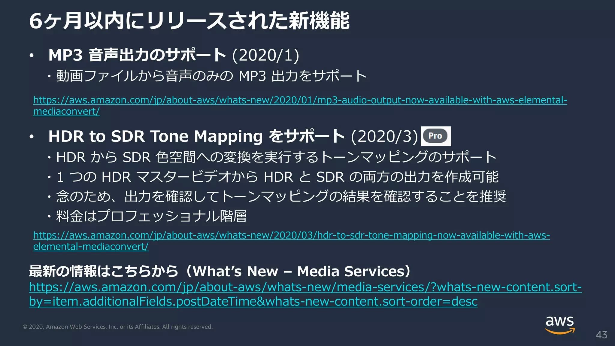 © 2020, Amazon Web Services, Inc. or its Affiliates. All rights reserved.
6ヶ月以内にリリースされた新機能
• MP3 音声出力のサポート (2020/1)
・動画ファイルから音声のみの MP3 出力をサポート
• HDR to SDR Tone Mapping をサポート (2020/3)
・HDR から SDR 色空間への変換を実行するトーンマッピングのサポート
・1 つの HDR マスタービデオから HDR と SDR の両方の出力を作成可能
・念のため、出力を確認してトーンマッピングの結果を確認することを推奨
・料金はプロフェッショナル階層
最新の情報はこちらから（What’s New – Media Services）
https://aws.amazon.com/jp/about-aws/whats-new/media-services/?whats-new-content.sort-
by=item.additionalFields.postDateTime&whats-new-content.sort-order=desc
43
https://aws.amazon.com/jp/about-aws/whats-new/2020/03/hdr-to-sdr-tone-mapping-now-available-with-aws-
elemental-mediaconvert/
https://aws.amazon.com/jp/about-aws/whats-new/2020/01/mp3-audio-output-now-available-with-aws-elemental-
mediaconvert/
 