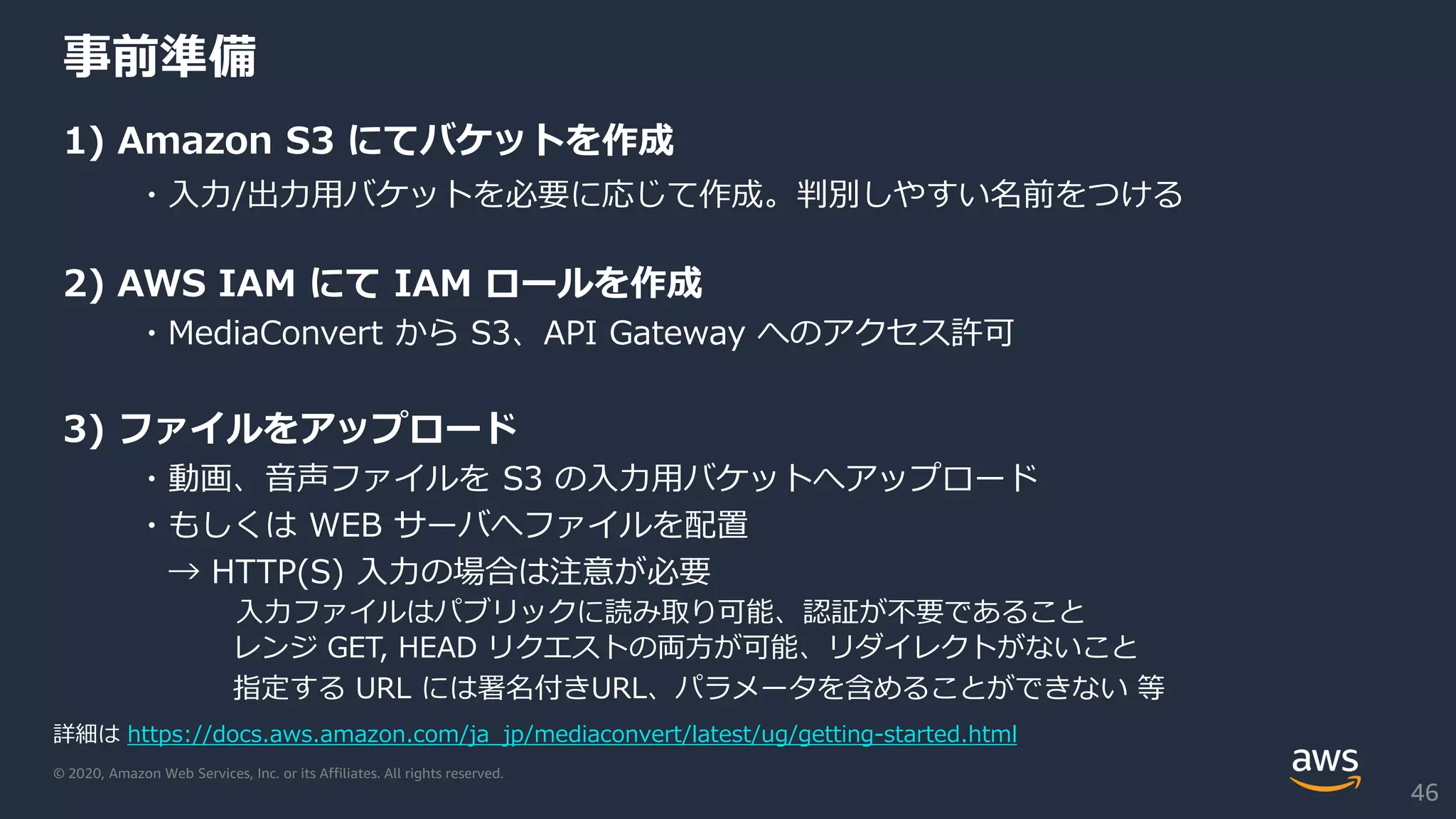 © 2020, Amazon Web Services, Inc. or its Affiliates. All rights reserved.
事前準備
1) Amazon S3 にてバケットを作成
・入力/出力用バケットを必要に応じて作成。判別しやすい名前をつける
2) AWS IAM にて IAM ロールを作成
・MediaConvert から S3、API Gateway へのアクセス許可
3) ファイルをアップロード
・動画、音声ファイルを S3 の入力用バケットへアップロード
・もしくは WEB サーバへファイルを配置
→ HTTP(S) 入力の場合は注意が必要
入力ファイルはパブリックに読み取り可能、認証が不要であること
レンジ GET, HEAD リクエストの両方が可能、リダイレクトがないこと
指定する URL には署名付きURL、パラメータを含めることができない 等
詳細は https://docs.aws.amazon.com/ja_jp/mediaconvert/latest/ug/getting-started.html
46
 