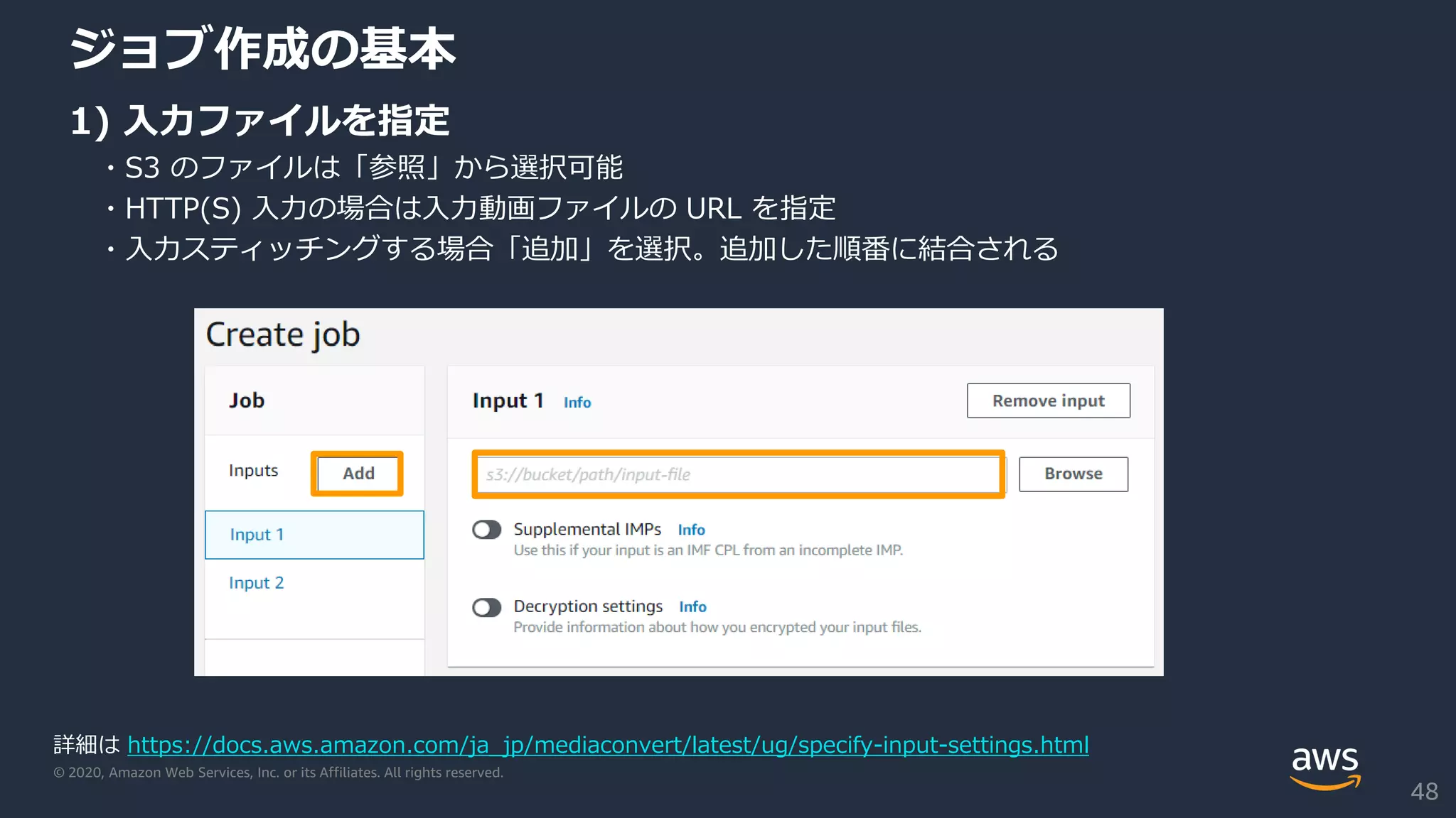 © 2020, Amazon Web Services, Inc. or its Affiliates. All rights reserved.
ジョブ作成の基本
1) 入力ファイルを指定
・S3 のファイルは「参照」から選択可能
・HTTP(S) 入力の場合は入力動画ファイルの URL を指定
・入力スティッチングする場合「追加」を選択。追加した順番に結合される
詳細は https://docs.aws.amazon.com/ja_jp/mediaconvert/latest/ug/specify-input-settings.html
48
 