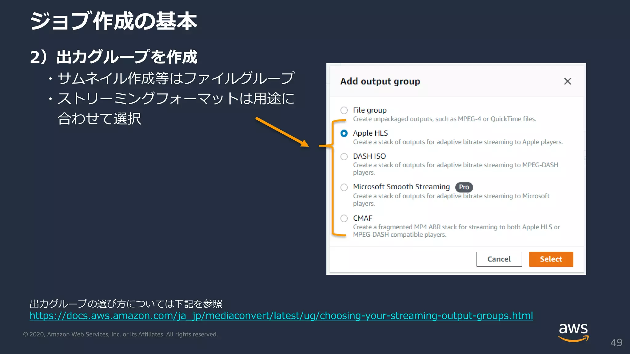 © 2020, Amazon Web Services, Inc. or its Affiliates. All rights reserved.
ジョブ作成の基本
2）出力グループを作成
・サムネイル作成等はファイルグループ
・ストリーミングフォーマットは用途に
合わせて選択
出力グループの選び方については下記を参照
https://docs.aws.amazon.com/ja_jp/mediaconvert/latest/ug/choosing-your-streaming-output-groups.html
49
 