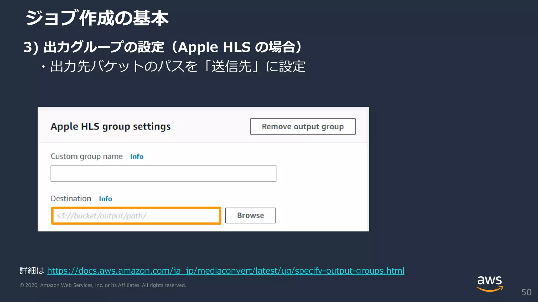 © 2020, Amazon Web Services, Inc. or its Affiliates. All rights reserved.
ジョブ作成の基本
3) 出力グループの設定（Apple HLS の場合）
・出力先バケットのパスを「送信先」に設定
詳細は https://docs.aws.amazon.com/ja_jp/mediaconvert/latest/ug/specify-output-groups.html
50
 