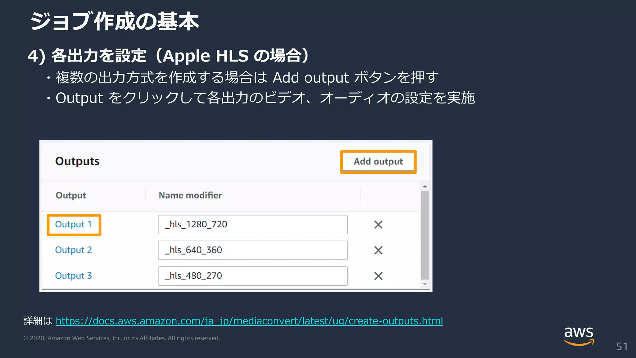 © 2020, Amazon Web Services, Inc. or its Affiliates. All rights reserved.
ジョブ作成の基本
4) 各出力を設定（Apple HLS の場合）
・複数の出力方式を作成する場合は Add output ボタンを押す
・Output をクリックして各出力のビデオ、オーディオの設定を実施
詳細は https://docs.aws.amazon.com/ja_jp/mediaconvert/latest/ug/create-outputs.html
51
 