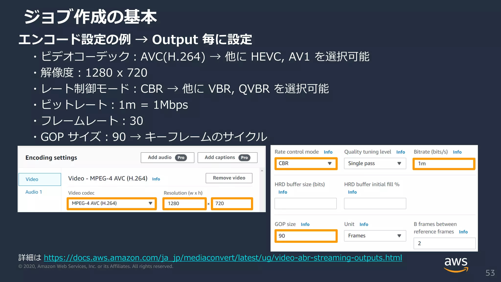 © 2020, Amazon Web Services, Inc. or its Affiliates. All rights reserved.
ジョブ作成の基本
エンコード設定の例 → Output 毎に設定
・ビデオコーデック：AVC(H.264) → 他に HEVC, AV1 を選択可能
・解像度：1280 x 720
・レート制御モード：CBR → 他に VBR, QVBR を選択可能
・ビットレート：1m = 1Mbps
・フレームレート：30
・GOP サイズ：90 → キーフレームのサイクル
詳細は https://docs.aws.amazon.com/ja_jp/mediaconvert/latest/ug/video-abr-streaming-outputs.html
53
 
