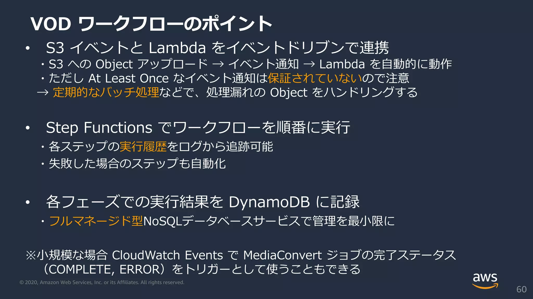 © 2020, Amazon Web Services, Inc. or its Affiliates. All rights reserved.
VOD ワークフローのポイント
• S3 イベントと Lambda をイベントドリブンで連携
・S3 への Object アップロード → イベント通知 → Lambda を自動的に動作
・ただし At Least Once なイベント通知は保証されていないので注意
→ 定期的なバッチ処理などで、処理漏れの Object をハンドリングする
• Step Functions でワークフローを順番に実行
・各ステップの実行履歴をログから追跡可能
・失敗した場合のステップも自動化
• 各フェーズでの実行結果を DynamoDB に記録
・フルマネージド型NoSQLデータベースサービスで管理を最小限に
※小規模な場合 CloudWatch Events で MediaConvert ジョブの完了ステータス
（COMPLETE, ERROR）をトリガーとして使うこともできる
60
 