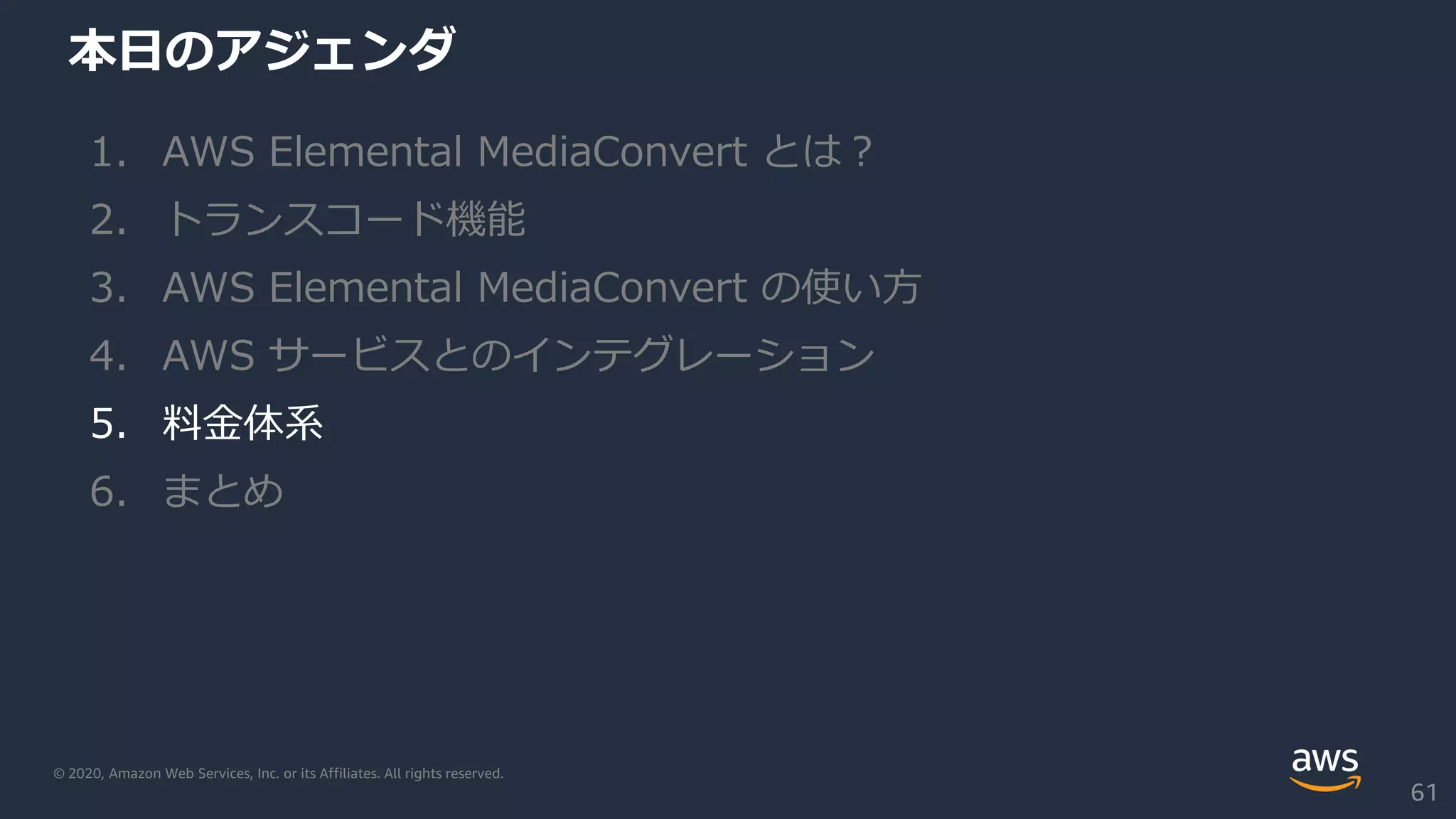 © 2020, Amazon Web Services, Inc. or its Affiliates. All rights reserved.
本日のアジェンダ
1. AWS Elemental MediaConvert とは？
2. トランスコード機能
3. AWS Elemental MediaConvert の使い方
4. AWS サービスとのインテグレーション
5. 料金体系
6. まとめ
61
 