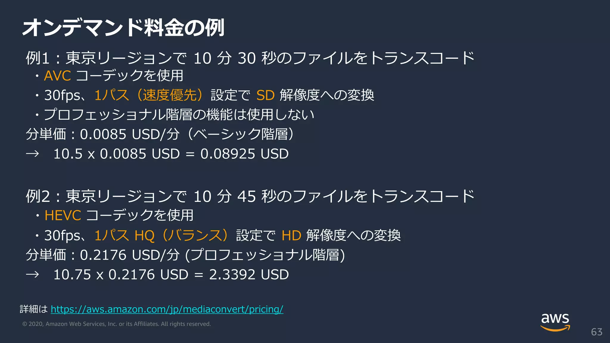 © 2020, Amazon Web Services, Inc. or its Affiliates. All rights reserved.
オンデマンド料金の例
例1：東京リージョンで 10 分 30 秒のファイルをトランスコード
・AVC コーデックを使用
・30fps、1パス（速度優先）設定で SD 解像度への変換
・プロフェッショナル階層の機能は使用しない
分単価：0.0085 USD/分（ベーシック階層）
→ 10.5 x 0.0085 USD = 0.08925 USD
例2：東京リージョンで 10 分 45 秒のファイルをトランスコード
・HEVC コーデックを使用
・30fps、1パス HQ（バランス）設定で HD 解像度への変換
分単価：0.2176 USD/分 (プロフェッショナル階層)
→ 10.75 x 0.2176 USD = 2.3392 USD
詳細は https://aws.amazon.com/jp/mediaconvert/pricing/
63
 