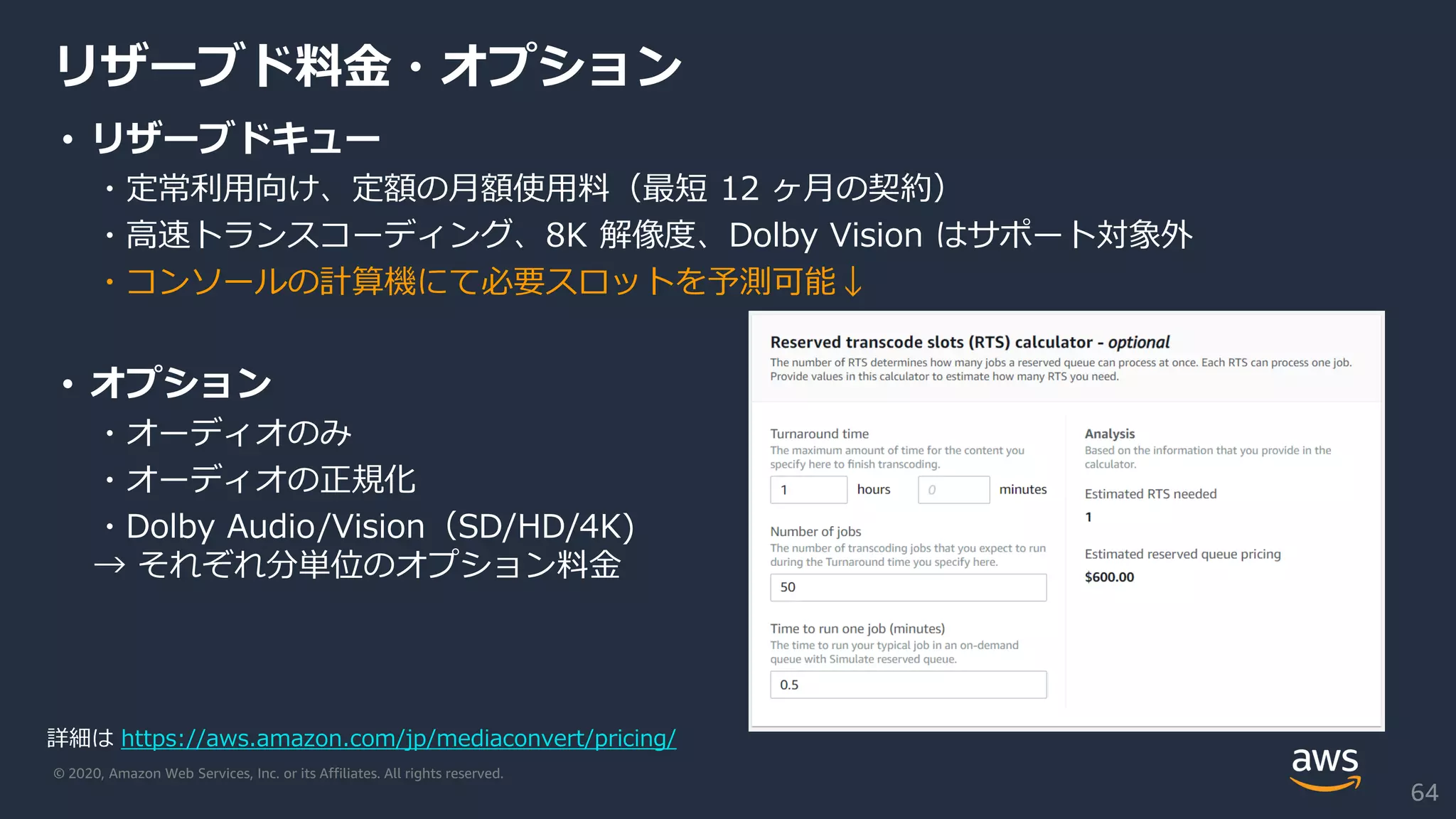 © 2020, Amazon Web Services, Inc. or its Affiliates. All rights reserved.
リザーブド料金・オプション
• リザーブドキュー
・定常利用向け、定額の月額使用料（最短 12 ヶ月の契約）
・高速トランスコーディング、8K 解像度、Dolby Vision はサポート対象外
・コンソールの計算機にて必要スロットを予測可能↓
• オプション
・オーディオのみ
・オーディオの正規化
・Dolby Audio/Vision（SD/HD/4K)
→ それぞれ分単位のオプション料金
詳細は https://aws.amazon.com/jp/mediaconvert/pricing/
64
 
