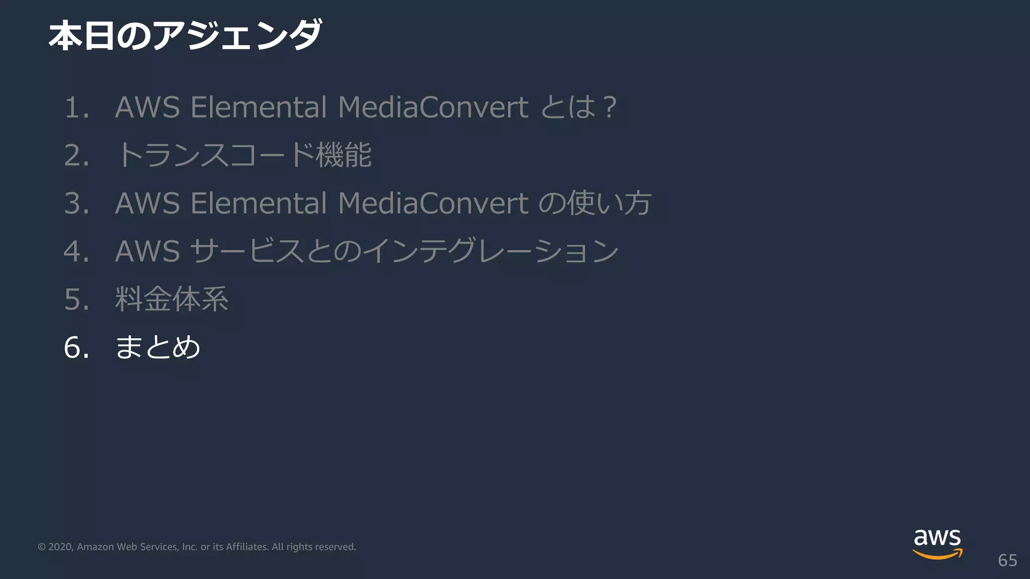 © 2020, Amazon Web Services, Inc. or its Affiliates. All rights reserved.
本日のアジェンダ
1. AWS Elemental MediaConvert とは？
2. トランスコード機能
3. AWS Elemental MediaConvert の使い方
4. AWS サービスとのインテグレーション
5. 料金体系
6. まとめ
65
 
