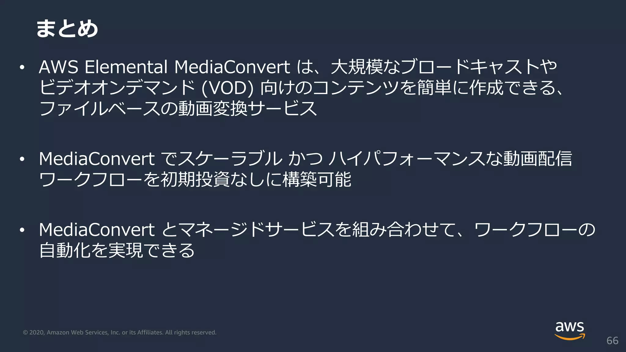 © 2020, Amazon Web Services, Inc. or its Affiliates. All rights reserved.
まとめ
• AWS Elemental MediaConvert は、大規模なブロードキャストや
ビデオオンデマンド (VOD) 向けのコンテンツを簡単に作成できる、
ファイルベースの動画変換サービス
• MediaConvert でスケーラブル かつ ハイパフォーマンスな動画配信
ワークフローを初期投資なしに構築可能
• MediaConvert とマネージドサービスを組み合わせて、ワークフローの
自動化を実現できる
66
 