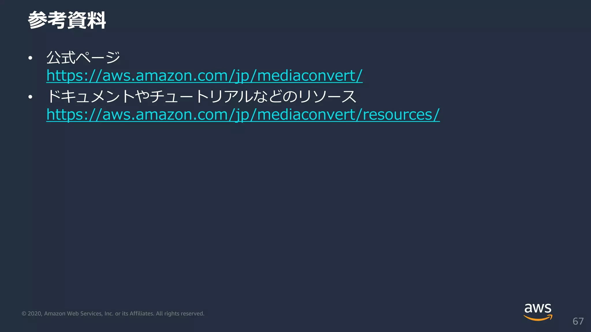 © 2020, Amazon Web Services, Inc. or its Affiliates. All rights reserved.
参考資料
• 公式ページ
https://aws.amazon.com/jp/mediaconvert/
• ドキュメントやチュートリアルなどのリソース
https://aws.amazon.com/jp/mediaconvert/resources/
67
 