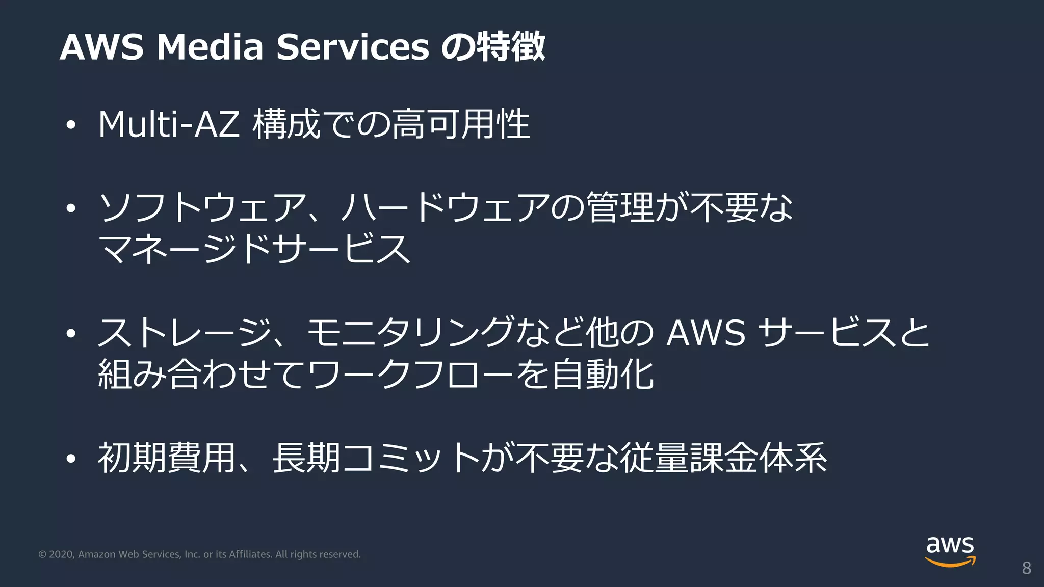 © 2020, Amazon Web Services, Inc. or its Affiliates. All rights reserved.
AWS Media Services の特徴
• Multi-AZ 構成での高可用性
• ソフトウェア、ハードウェアの管理が不要な
マネージドサービス
• ストレージ、モニタリングなど他の AWS サービスと
組み合わせてワークフローを自動化
• 初期費用、長期コミットが不要な従量課金体系
8
 