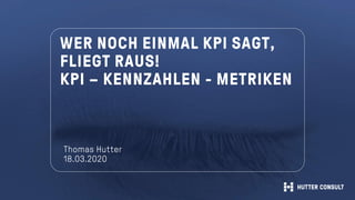 WER NOCH EINMAL KPI SAGT,
FLIEGT RAUS!
KPI – KENNZAHLEN - METRIKEN
Thomas Hutter
18.03.2020
 