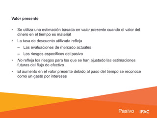 Pasivo
Valor presente
• Se utiliza una estimación basada en valor presente cuando el valor del
dinero en el tiempo es material
• La tasa de descuento utilizada refleja
– Las evaluaciones de mercado actuales
– Los riesgos específicos del pasivo
• No refleja los riesgos para los que se han ajustado las estimaciones
futuras del flujo de efectivo
• El aumento en el valor presente debido al paso del tiempo se reconoce
como un gasto por intereses
 