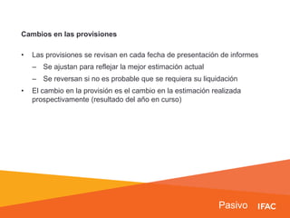 Pasivo
Cambios en las provisiones
• Las provisiones se revisan en cada fecha de presentación de informes
– Se ajustan para reflejar la mejor estimación actual
– Se reversan si no es probable que se requiera su liquidación
• El cambio en la provisión es el cambio en la estimación realizada
prospectivamente (resultado del año en curso)
 