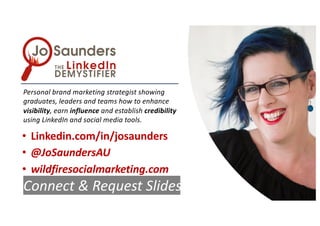 Personal brand marketing strategist showing
graduates, leaders and teams how to enhance
visibility, earn influence and establish credibility
using LinkedIn and social media tools.
• Linkedin.com/in/josaunders
• @JoSaundersAU
• wildfiresocialmarketing.com
Connect & Request Slides
 