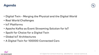 IoT, Digital Twin and Event Streaming – @KaiWaehner - www.kai-waehner.de
Agenda
• Digital Twin - Merging the Physical and the Digital World
• Real World Challenges
• IoT Platforms
• Apache Kafka as Event Streaming Solution for IoT
• Spoilt for Choice for a Digital Twin
• Global IoT Architectures
• A Digital Twin for 100000 Connected Cars
4
 
