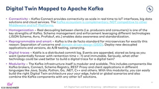 IoT, Digital Twin and Event Streaming – @KaiWaehner - www.kai-waehner.de
Digital Twin Mapped to Apache Kafka
• Connectivity – Kafka Connect provides connectivity as scale in real time to IoT interfaces, big data
solutions and cloud services. The Kafka ecosystem is complementary, NOT competitive to other
Middleware and IoT Platforms.
• Homogenization – Real decoupling between clients (i.e. producers and consumers) is one of the
key strengths of Kafka. Schema management and enforcement leveraging different technologies
(JSON Schema, Avro, Profobuf, etc.) enables data awareness and standardization.
• Reprogrammable and smart – Kafka is the de facto standard for microservices for exactly this
reason: Separation of concerns and domain-driven design (DDD). Deploy new decoupled
applications and versions, do A/B testing, canarying.
• Digital traces – Kakfa is a distributed commit log. Events are appended, stored as long as you
want (potentially forever with rentention time = -1) and immutable. Seriously, what other
technology could be used better to build a digital trace for a digital twin?
• Modularity – The Kafka infrastructure itself is modular and scalable. This includes components like
Kafka brokers, Connect, Schema Registry, REST Proxy and client applications in different
languages like Java, Scala, Python, Go, .NET, C++ and others. With this modularity, you can easily
build the right Digital Twin architecture your your edge, hybrid or global scenarios and also
combine the Kafka components with any other IoT solutions.
47
 