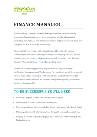 FINANCE MANAGER,
We are seeking a talented Finance Manager to ensure local accounting
systems and procedures are set up in accordance with locally accepted
accounting principles, as well as internal policies and procedures. This is a full-
time position and is available immediately.
Please submit your resume and a cover letter addressing why you are
interested in Generation and how your experience has prepared you for this
position via email to careers@generation.org with the subject line “Finance
Manager.” Applications are reviewed on a rolling basis.
Generation is an equal opportunity employer and actively encourages
applications from people of all backgrounds. “In compliance with federal law, all
persons hired will be required to verify identity and eligibility to work in the
United States and to complete the required employment eligibility verification
document form upon hire.
TO BE SUCCESSFUL YOU'LL NEED:
 Bachelor’s degree, Masters or CPA equivalent is a plus.
 Minimum of 5-7 years in financial management
 Experience collaborating virtually (i.e. Zoom, conference calls, Google Docs)
 Prior experience with international not-for-profit organizations preferred
 Fluency in spoken and written English and Spanish, in addition French and
Italian is a plus.
 