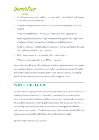  Excellent communication and interpersonal skills required with high degree
of customer service orientation
 Strong knowledge of small business accounting software (Sage Intacct or
similar)
 Proficiency in MS Office – Word, Excel and Power Point applications
 Knowledge of various funder requirements including rules and regulations
of European Social Fund, private foundations, and other funders
 Positive, solutions-oriented attitude, drive for excellence and ability to work
effectively across borders and cultures
 Ability to work remotely with other offices in the region.
 Willing to travel regionally up to 25% as required
Generation is looking for talented people who have a diverse set of experiences
and expertise. We have ambitious goals and an inspiring mission, you’ll feel at
home if you are outcomes-oriented, thrive in an entrepreneurial, fast-paced,
results driven environment and enjoy collaborating with others.
WHAT YOU'LL DO:
As a Finance Manager, you will work closely with the Global Finance Director to
oversee Generation’s finances. You will be responsible for maintaining and
improving internal controls and quality assurance, developing and performing
financial risk assessment and mitigation strategies, and manage all aspects of
accounting and coordination with outsourced accounting firms and other
external service providers. The Finance Manager will based in Madrid. This role
may require no more than 25% domestic or international travel.
Specific responsibilities may include:
 