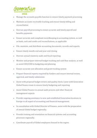  Manage the accounts payable function to ensure timely payment processing
 Maintain accounts receivable tracking and ensure timely billing and
reconciliation
 Oversee payroll processing to ensure accurate and timely payroll and
benefits payments
 Ensure accurate and compliant recordkeeping in accounting system, as well
as bank, cash and credit card reconciliations, as applicable
 File, maintain, and distribute accounting documents, records and reports.
 Ensure timely month-end and year-end closing
 Oversee annual statutory audit and fiscal reporting
 Monitor and prepare internal budget tracking and cash flow analysis, as well
as assist CEO/COO in budgeting and planning
 Ensure accurate cost allocation and grant tracking system
 Prepare financial reports required by funders and ensure internal review,
approval, and timely submission
 Assist with proposal budget review and quality check. Liaise with Generation
Global finance team to ensure timely budgeting and reporting
 Assist Global Finance in annual audit process and other financial
management aspects
 Provide ongoing assistance to new and established Generation locations in
Europe in all aspect of accounting and financial management;
 In consultation with Global Director of Finance, assist with the preparation
of annual Global budget regionally;
 Provide training and orientation on financial systems and accounting
processes regionally;
 Coordinate payroll of Global employees housed in the region.
 