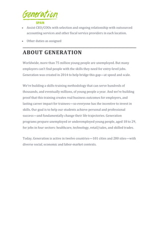 Assist CEO/COOs with selection and ongoing relationship with outsourced
accounting services and other fiscal service providers in each location.
 Other duties as assigned
ABOUT GENERATION
Worldwide, more than 75 million young people are unemployed. But many
employers can’t find people with the skills they need for entry-level jobs.
Generation was created in 2014 to help bridge this gap—at speed and scale.
We’re building a skills-training methodology that can serve hundreds of
thousands, and eventually millions, of young people a year. And we’re building
proof that this training creates real business outcomes for employers, and
lasting career impact for trainees—so everyone has the incentive to invest in
skills. Our goal is to help our students achieve personal and professional
success—and fundamentally change their life trajectories. Generation
programs prepare unemployed or underemployed young people, aged 18 to 29,
for jobs in four sectors: healthcare, technology, retail/sales, and skilled trades.
Today, Generation is active in twelve countries—101 cities and 280 sites—with
diverse social, economic and labor-market contexts.
 