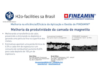 H2o-facilities sa Brasil
Melhoria da produtividade da camada de magnetita
 Melhorando a transferência de calor,
prevenindo e eliminando os depósitos e
gerando uma película fina na superfície dos
metais.
 Estimativas apontam uma perda térmica de
6.5% a cada mm de espessura e um
consumo de combustível aumenta 0,65%
para cada depósito de 100 μm de
espessura.
Melhoria na eficiência/Eficácia da Aplicação e Gestão de FINEAMIN®
luis.ponciano@h2o-f.ch – info@h2o-f.ch
www.h2o-f.ch – www.fineamin.ch
 